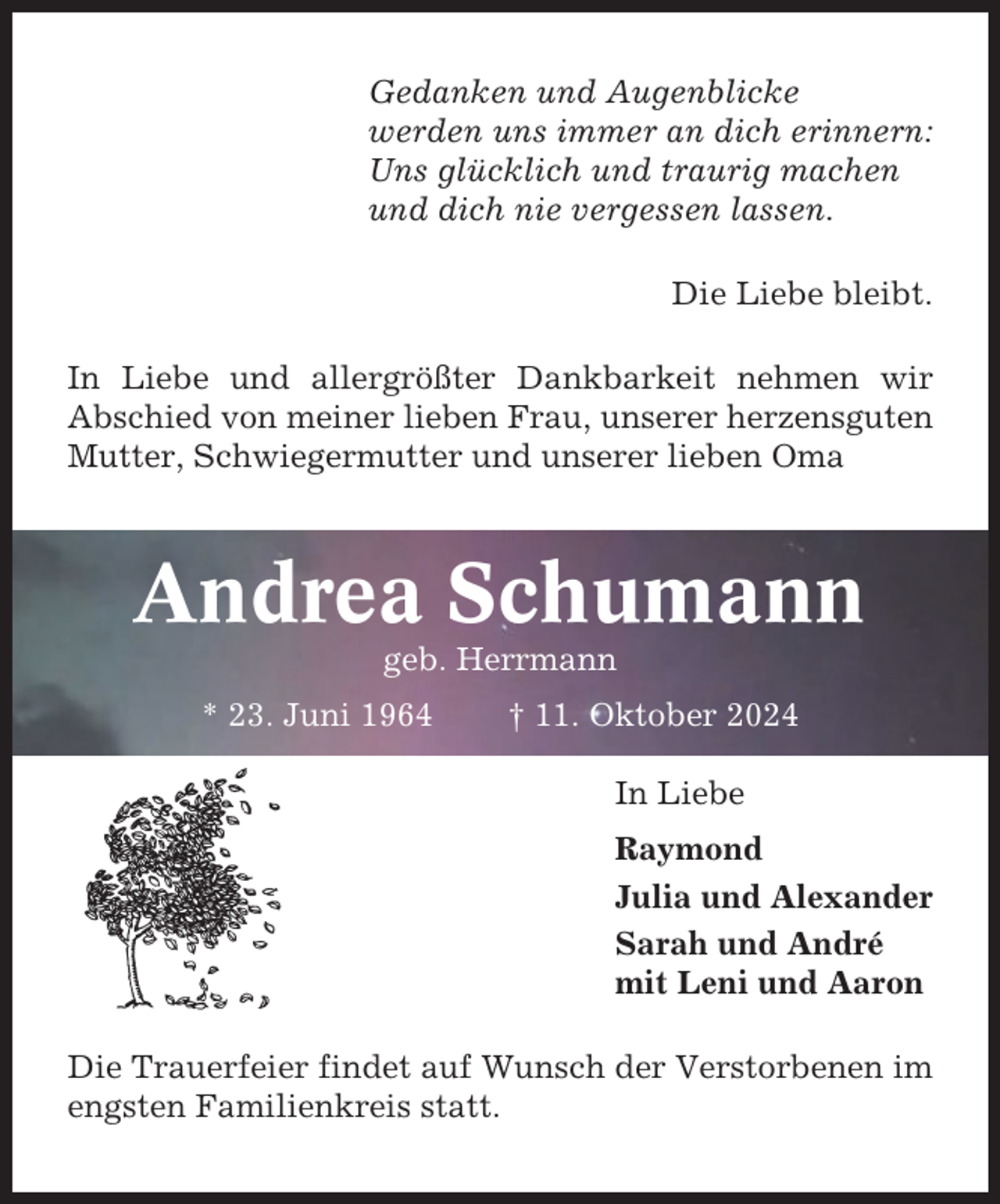 <p>Gedanken und Augenblicke<br />werden uns immer an dich erinnern:<br />Uns glücklich und traurig machen<br />und dich nie vergessen lassen.<br />Die Liebe bleibt.<br />In Liebe und allergrößter Dankbarkeit nehmen wir<br />Abschied von meiner lieben Frau, unserer herzensguten<br />Mutter, Schwiegermutter und unserer lieben Oma</p><p>Andrea Schumann<br />geb. Herrmann<br />* 23. Juni 1964</p><p>† 11. Oktober 2024<br />In Liebe<br />Raymond<br />Julia und Alexander<br />Sarah und André<br />mit Leni und Aaron</p><p>Die Trauerfeier findet auf Wunsch der Verstorbenen im<br />engsten Familienkreis statt.</p>