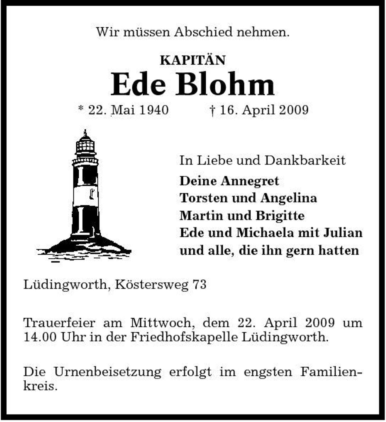 <p>Wir müssen Abschied nehmen. KAPITÄN</p><p>Ede Blohm<br />* 22. Mai 1940 † 16. April 2009 In Liebe und Dankbarkeit Deine Annegret Torsten und Angelina Martin und Brigitte Ede und Michaela mit Julian und alle, die ihn gern hatten Lüdingworth, Köstersweg 73 Trauerfeier am Mittwoch, dem 22. April 2009 um 14.00 Uhr in der Friedhofskapelle Lüdingworth. Die Urnenbeisetzung erfolgt im engsten Familienkreis.</p>