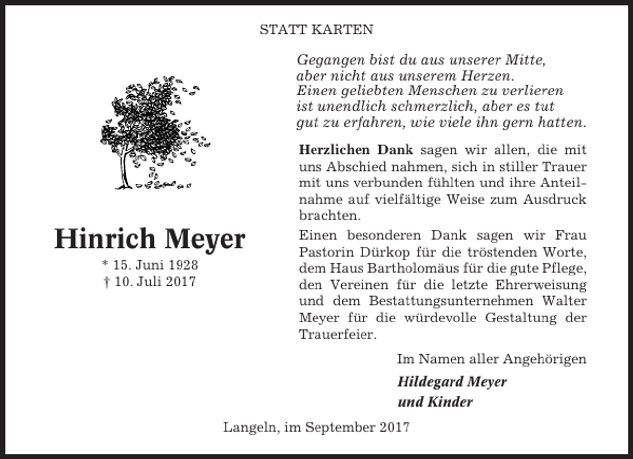 <p>STATT KARTEN</p><p>Gegangen bist du aus unserer Mitte,<br />aber nicht aus unserem Herzen.<br />Einen geliebten Menschen zu verlieren<br />ist unendlich schmerzlich, aber es tut<br />gut zu erfahren, wie viele ihn gern hatten.</p><p>Hinrich Meyer<br />* 15. Juni 1928<br />† 10. Juli 2017</p><p>Herzlichen Dank sagen wir allen, die mit<br />uns Abschied nahmen, sich in stiller Trauer<br />mit uns verbunden fühlten und ihre Anteilnahme auf vielfältige Weise zum Ausdruck<br />brachten.<br />Einen besonderen Dank sagen wir Frau<br />Pastorin Dürkop für die tröstenden Worte,<br />dem Haus Bartholomäus für die gute Pflege,<br />den Vereinen für die letzte Ehrerweisung<br />und dem Bestattungsunternehmen Walter<br />Meyer für die würdevolle Gestaltung der<br />Trauerfeier.<br />Im Namen aller Angehörigen<br />Hildegard Meyer<br />und Kinder</p><p>Langeln, im September 2017</p>