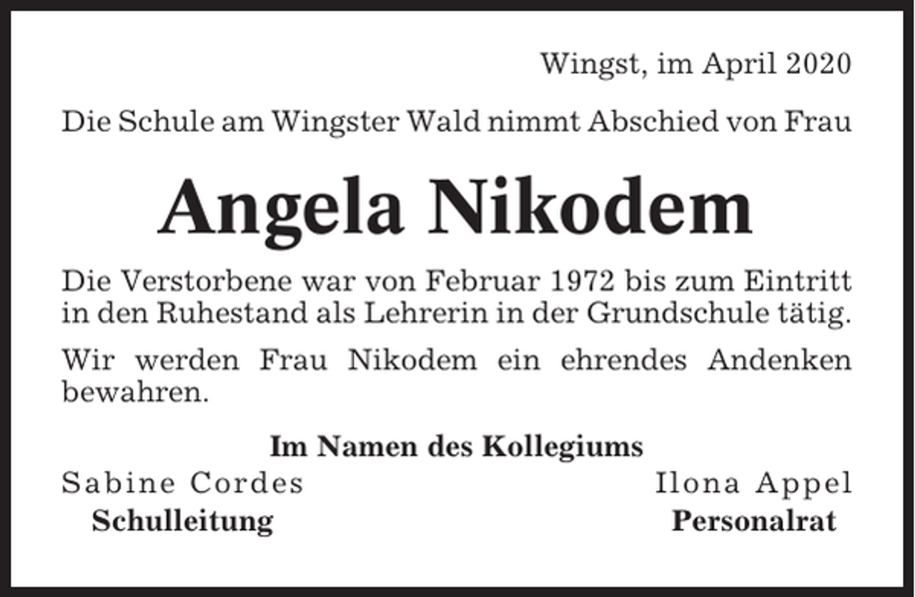 <p>Wingst, im April 2020<br />Die Schule am Wingster Wald nimmt Abschied von Frau</p><p>Angela Nikodem<br />Die Verstorbene war von Februar 1972 bis zum Eintritt<br />in den Ruhestand als Lehrerin in der Grundschule tätig.<br />Wir werden Frau Nikodem ein ehrendes Andenken<br />bewahren.<br />Im Namen des Kollegiums<br />Sabine Cordes<br />Ilona Appel<br />Schulleitung<br />Personalrat</p>