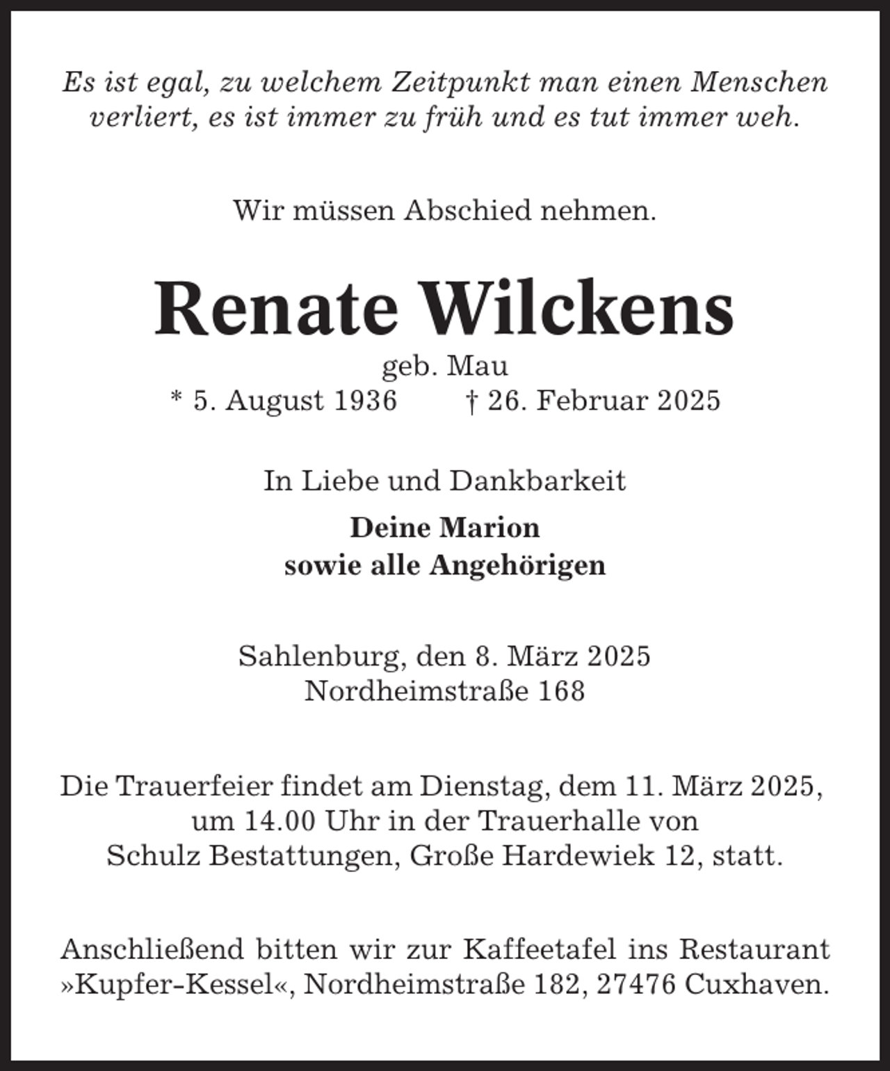 <p>Es ist egal, zu welchem Zeitpunkt man einen Menschen<br />verliert, es ist immer zu früh und es tut immer weh.<br />Wir müssen Abschied nehmen.</p><p>Renate Wilckens<br />geb. Mau<br />* 5. August 1936<br />† 26. Februar 2025<br />In Liebe und Dankbarkeit<br />Deine Marion<br />sowie alle Angehörigen<br />Sahlenburg, den 8. März 2025<br />Nordheimstraße 168<br />Die Trauerfeier findet am Dienstag, dem 11. März 2025,<br />um 14.00 Uhr in der Trauerhalle von<br />Schulz Bestattungen, Große Hardewiek 12, statt.<br />Anschließend bitten wir zur Kaffeetafel ins Restaurant<br />»Kupfer-Kessel«, Nordheimstraße 182, 27476 Cuxhaven.</p>