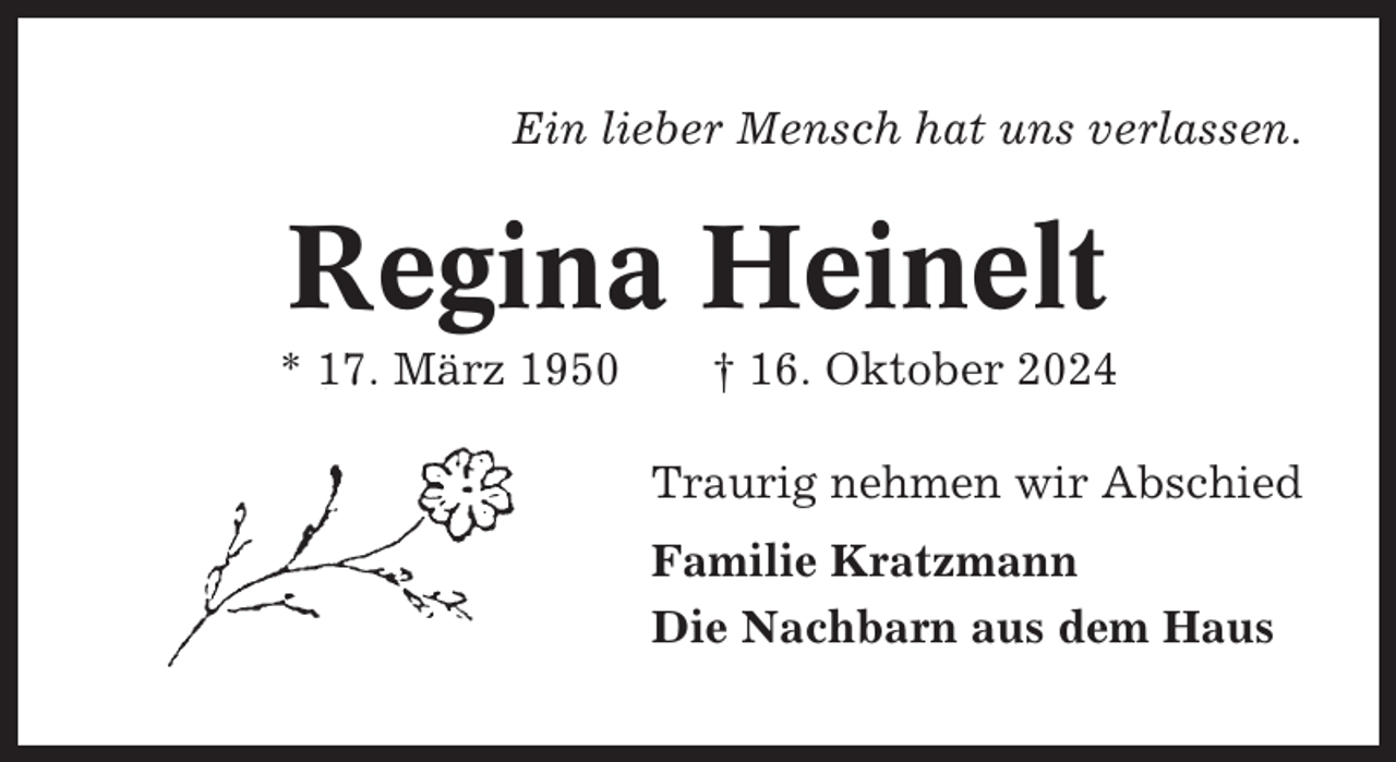 <p>Ein lieber Mensch hat uns verlassen.</p><p>Regina Heinelt<br />* 17. März 1950</p><p>† 16. Oktober 2024<br />Traurig nehmen wir Abschied<br />Familie Kratzmann<br />Die Nachbarn aus dem Haus</p>