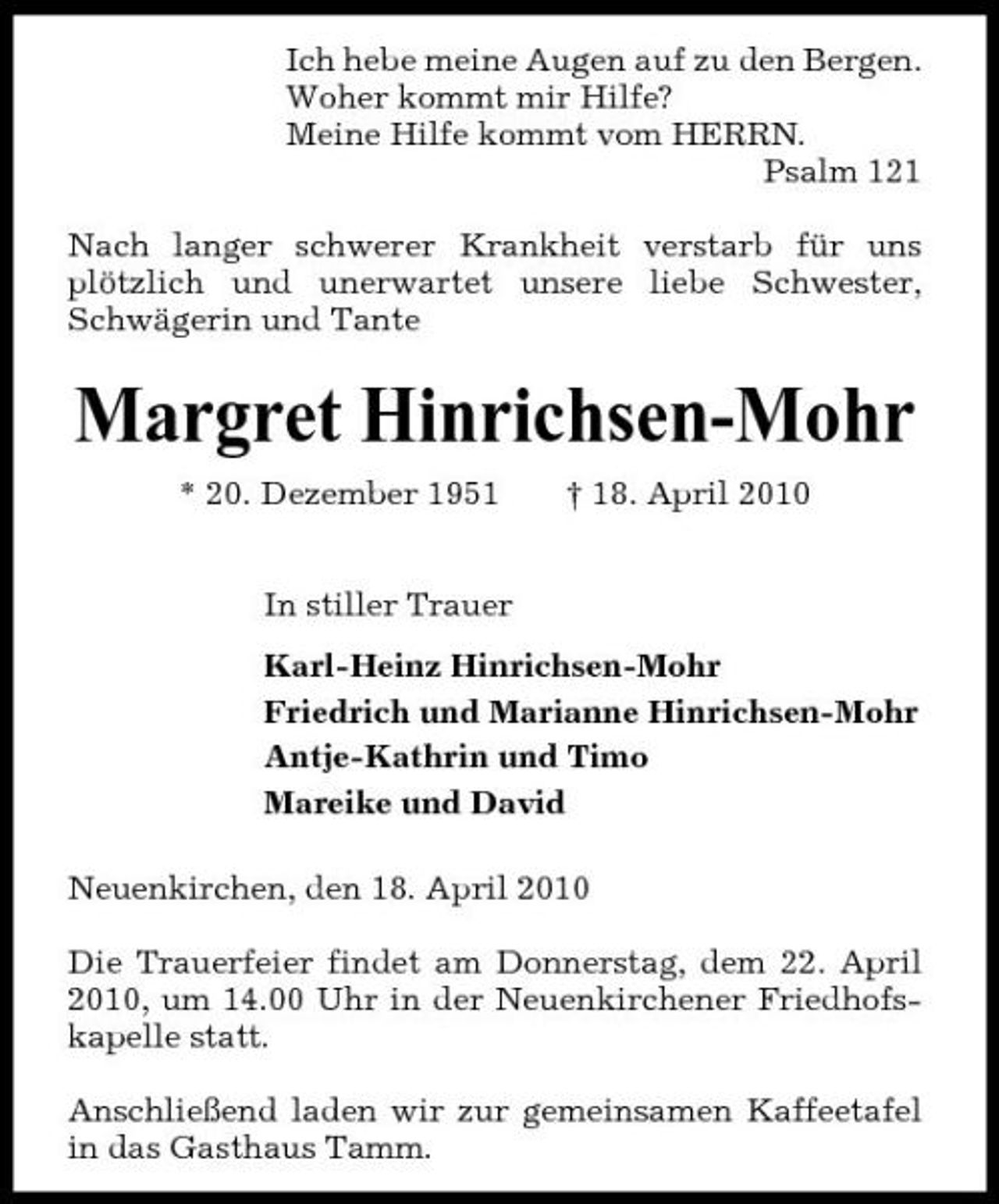 <p>Ich hebe meine Augen auf zu den Bergen. Woher kommt mir Hilfe? Meine Hilfe kommt vom HERRN. Psalm 121 Nach langer schwerer Krankheit verstarb für uns plötzlich und unerwartet unsere liebe Schwester, Schwägerin und Tante</p><p>Margret Hinrichsen-Mohr<br />* 20. Dezember 1951 In stiller Trauer Karl-Heinz Hinrichsen-Mohr Friedrich und Marianne Hinrichsen-Mohr Antje-Kathrin und Timo Mareike und David Neuenkirchen, den 18. April 2010 Die Trauerfeier findet am Donnerstag, dem 22. April 2010, um 14.00 Uhr in der Neuenkirchener Friedhofskapelle statt. Anschließend laden wir zur gemeinsamen Kaffeetafel in das Gasthaus Tamm. † 18. April 2010</p>