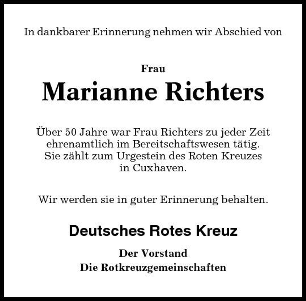 <p>In dankbarer Erinnerung nehmen wir Abschied von Frau</p><p>Marianne Richters<br />Über 50 Jahre war Frau Richters zu jeder Zeit ehrenamtlich im Bereitschaftswesen tätig. Sie zählt zum Urgestein des Roten Kreuzes in Cuxhaven. Wir werden sie in guter Erinnerung behalten.</p><p>Deutsches Rotes Kreuz<br />Der Vorstand Die Rotkreuzgemeinschaften</p>