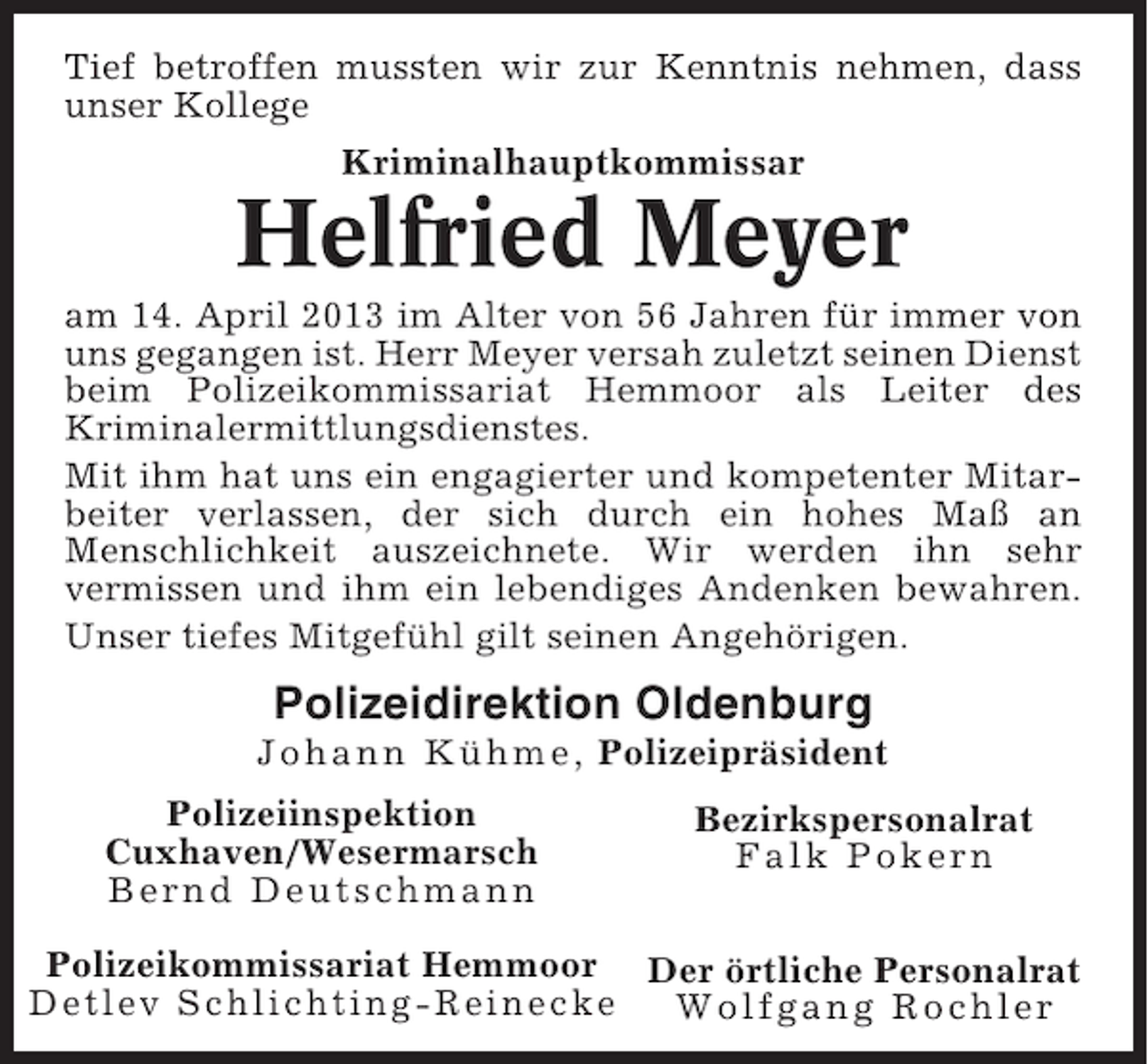 <p>Tief betroffen mussten wir zur Kenntnis nehmen, dass<br />unser Kollege<br />Kriminalhauptkommissar</p><p>Helfried Meyer<br />am 14. April 2013 im Alter von 56 Jahren für immer von<br />uns gegangen ist. Herr Meyer versah zuletzt seinen Dienst<br />beim Polizeikommissariat Hemmoor als Leiter des<br />Kriminalermittlungsdienstes.<br />Mit ihm hat uns ein engagierter und kompetenter Mitarbeiter verlassen, der sich durch ein hohes Maß an<br />Menschlichkeit auszeichnete. Wir werden ihn sehr<br />vermissen und ihm ein lebendiges Andenken bewahren.<br />Unser tiefes Mitgefühl gilt seinen Angehörigen.</p><p>Polizeidirektion Oldenburg<br />Johann Kühme, Polizeipräsident<br />Polizeiinspektion<br />Cuxhaven/Wesermarsch<br />Bernd Deutschmann</p><p>Bezirkspersonalrat<br />Falk Pokern</p><p>Polizeikommissariat Hemmoor Der örtliche Personalrat<br />Detlev Schlichting-Reinecke<br />Wolfgang Rochler</p>