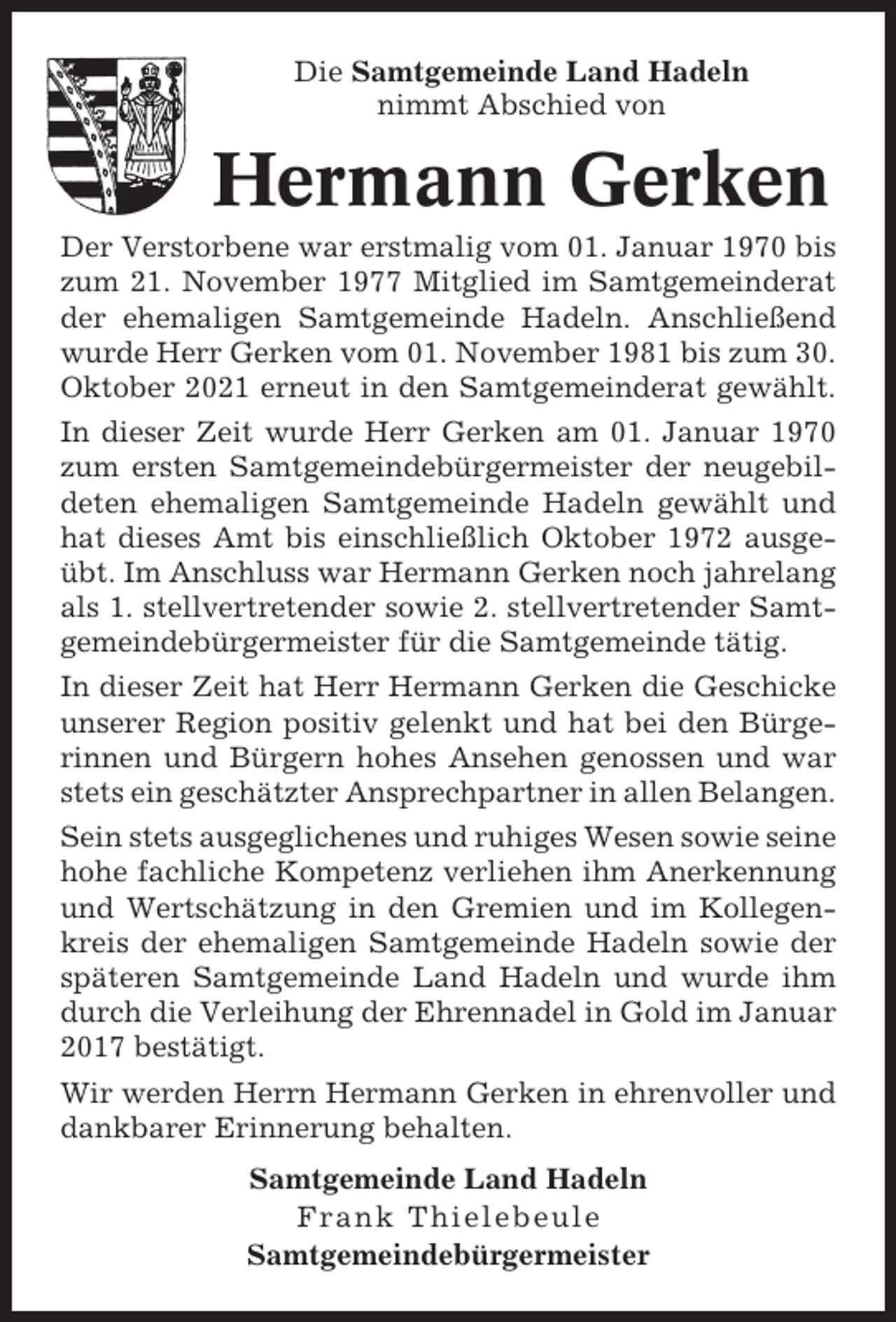 <p>Die Samtgemeinde Land Hadeln<br />nimmt Abschied von</p><p>Hermann Gerken<br />Der Verstorbene war erstmalig vom 01. Januar 1970 bis<br />zum 21. November 1977 Mitglied im Samtgemeinderat<br />der ehemaligen Samtgemeinde Hadeln. Anschließend<br />wurde Herr Gerken vom 01. November 1981 bis zum 30.<br />Oktober 2021 erneut in den Samtgemeinderat gewählt.<br />In dieser Zeit wurde Herr Gerken am 01. Januar 1970<br />zum ersten Samtgemeindebürgermeister der neugebildeten ehemaligen Samtgemeinde Hadeln gewählt und<br />hat dieses Amt bis einschließlich Oktober 1972 ausgeübt. Im Anschluss war Hermann Gerken noch jahrelang<br />als 1. stellvertretender sowie 2. stellvertretender Samtgemeindebürgermeister für die Samtgemeinde tätig.<br />In dieser Zeit hat Herr Hermann Gerken die Geschicke<br />unserer Region positiv gelenkt und hat bei den Bürgerinnen und Bürgern hohes Ansehen genossen und war<br />stets ein geschätzter Ansprechpartner in allen Belangen.<br />Sein stets ausgeglichenes und ruhiges Wesen sowie seine<br />hohe fachliche Kompetenz verliehen ihm Anerkennung<br />und Wertschätzung in den Gremien und im Kollegenkreis der ehemaligen Samtgemeinde Hadeln sowie der<br />späteren Samtgemeinde Land Hadeln und wurde ihm<br />durch die Verleihung der Ehrennadel in Gold im Januar<br />2017 bestätigt.<br />Wir werden Herrn Hermann Gerken in ehrenvoller und<br />dankbarer Erinnerung behalten.<br />Samtgemeinde Land Hadeln<br />Frank Thielebeule<br />Samtgemeindebürgermeister</p>