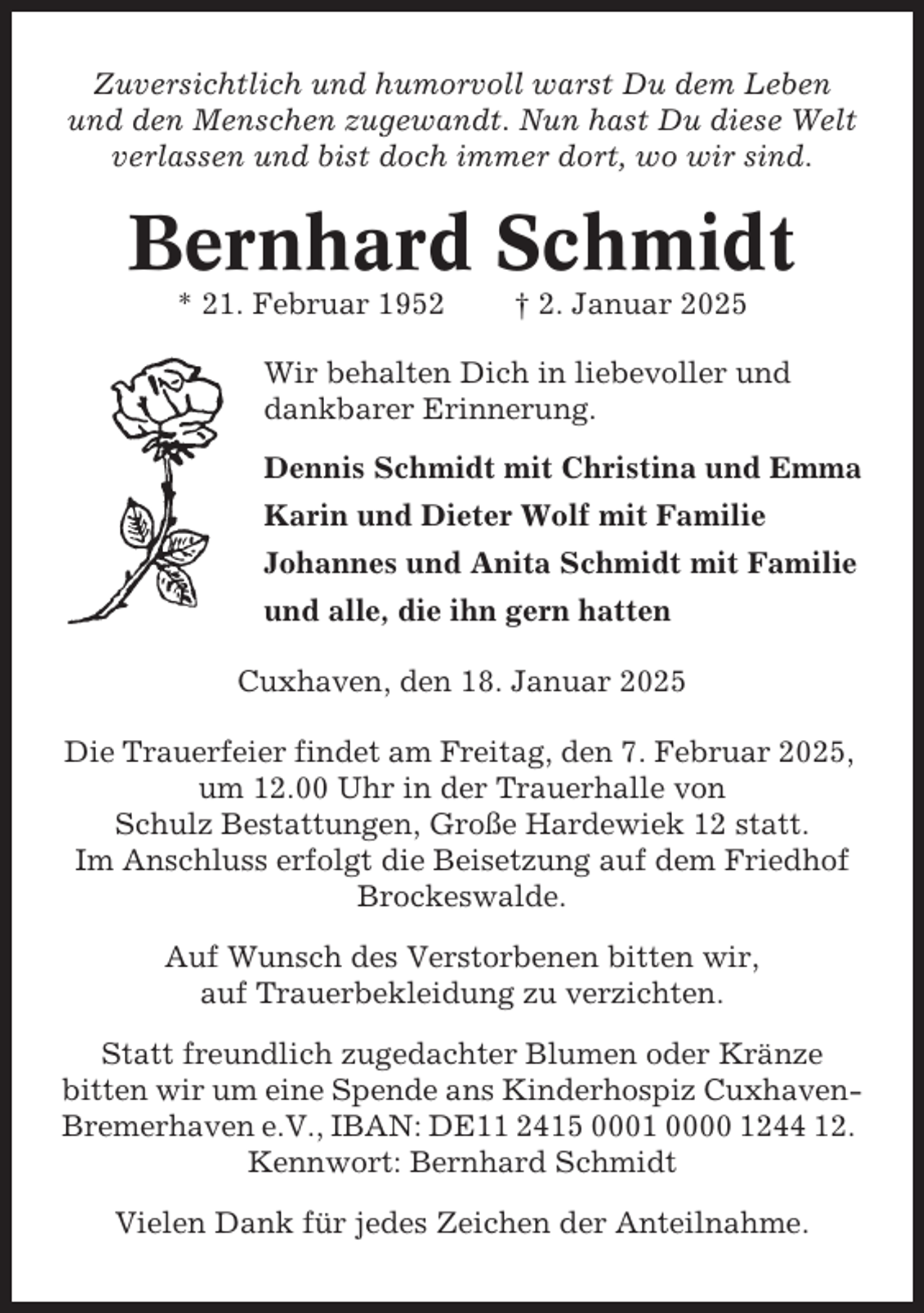 <p>Zuversichtlich und humorvoll warst Du dem Leben<br />und den Menschen zugewandt. Nun hast Du diese Welt<br />verlassen und bist doch immer dort, wo wir sind.</p><p>Bernhard Schmidt<br />* 21. Februar 1952</p><p>† 2. Januar 2025</p><p>Wir behalten Dich in liebevoller und<br />dankbarer Erinnerung.<br />Dennis Schmidt mit Christina und Emma<br />Karin und Dieter Wolf mit Familie<br />Johannes und Anita Schmidt mit Familie<br />und alle, die ihn gern hatten<br />Cuxhaven, den 18. Januar 2025<br />Die Trauerfeier findet am Freitag, den 7. Februar 2025,<br />um 12.00 Uhr in der Trauerhalle von<br />Schulz Bestattungen, Große Hardewiek 12 statt.<br />Im Anschluss erfolgt die Beisetzung auf dem Friedhof<br />Brockeswalde.<br />Auf Wunsch des Verstorbenen bitten wir,<br />auf Trauerbekleidung zu verzichten.<br />Statt freundlich zugedachter Blumen oder Kränze<br />bitten wir um eine Spende ans Kinderhospiz CuxhavenBremerhaven e.V., IBAN: DE11 2415 0001 0000 1244 12.<br />Kennwort: Bernhard Schmidt<br />Vielen Dank für jedes Zeichen der Anteilnahme.</p>