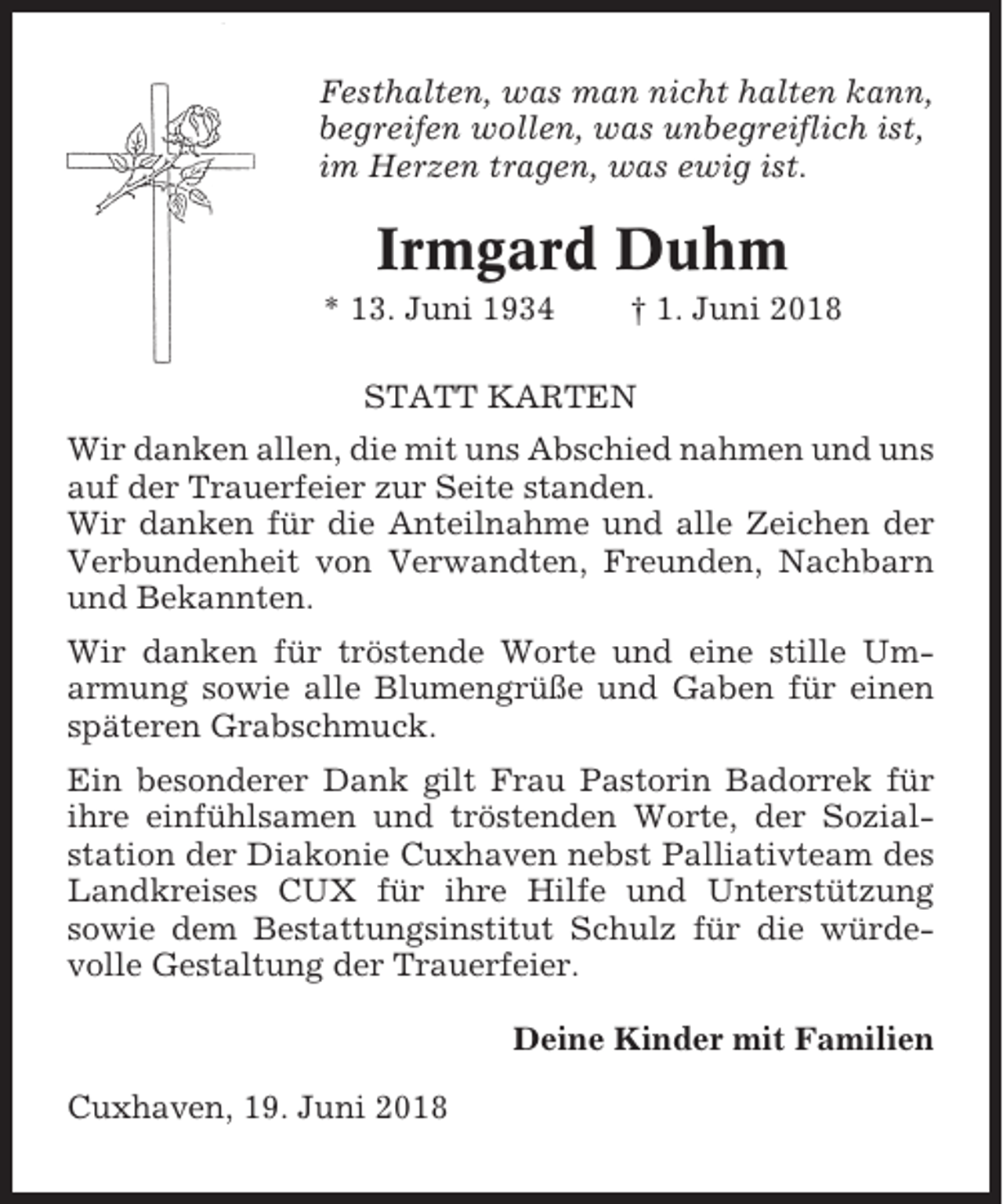 <p>Festhalten, was man nicht halten kann,<br />begreifen wollen, was unbegreiflich ist,<br />im Herzen tragen, was ewig ist.</p><p>Irmgard Duhm<br />* 13. Juni 1934</p><p>† 1. Juni 2018</p><p>STATT KARTEN<br />Wir danken allen, die mit uns Abschied nahmen und uns<br />auf der Trauerfeier zur Seite standen.<br />Wir danken für die Anteilnahme und alle Zeichen der<br />Verbundenheit von Verwandten, Freunden, Nachbarn<br />und Bekannten.<br />Wir danken für tröstende Worte und eine stille Umarmung sowie alle Blumengrüße und Gaben für einen<br />späteren Grabschmuck.<br />Ein besonderer Dank gilt Frau Pastorin Badorrek für<br />ihre einfühlsamen und tröstenden Worte, der Sozialstation der Diakonie Cuxhaven nebst Palliativteam des<br />Landkreises CUX für ihre Hilfe und Unterstützung<br />sowie dem Bestattungsinstitut Schulz für die würdevolle Gestaltung der Trauerfeier.<br />Deine Kinder mit Familien<br />Cuxhaven, 19. Juni 2018</p>