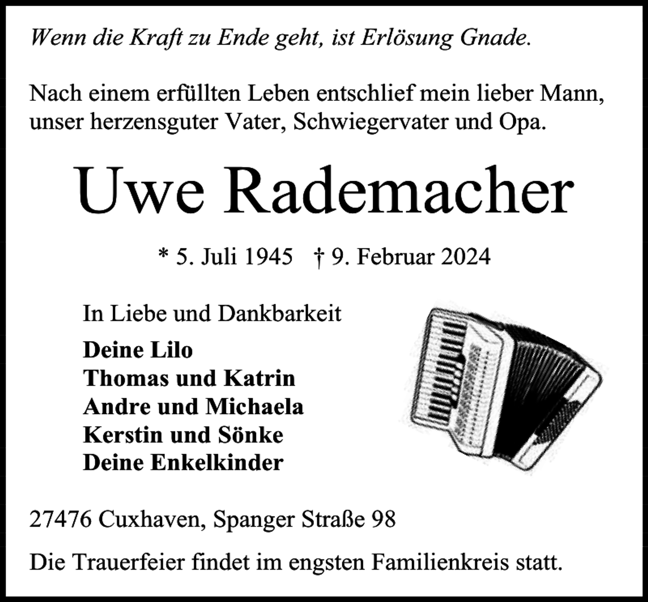 <p>Wenn die Kraft zu Ende geht, ist Erlösung Gnade.<br />Nach einem erfüllten Leben entschlief mein lieber Mann,<br />unser herzensguter Vater, Schwiegervater und Opa.</p><p>Uwe Rademacher<br />* 5. Juli 1945 † 9. Februar 2024<br />In Liebe und Dankbarkeit<br />Deine Lilo<br />Thomas und Katrin<br />Andre und Michaela<br />Kerstin und Sönke<br />Deine Enkelkinder<br />27476 Cuxhaven, Spanger Straße 98<br />Die Trauerfeier findet im engsten Familienkreis statt.</p>