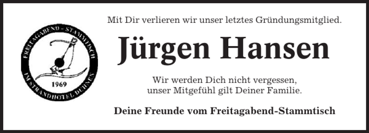 <p>Mit Dir verlieren wir unser letztes Gründungsmitglied.</p><p>Jürgen Hansen<br />Wir werden Dich nicht vergessen,<br />unser Mitgefühl gilt Deiner Familie.</p><p>Deine Freunde vom Freitagabend-Stammtisch</p>