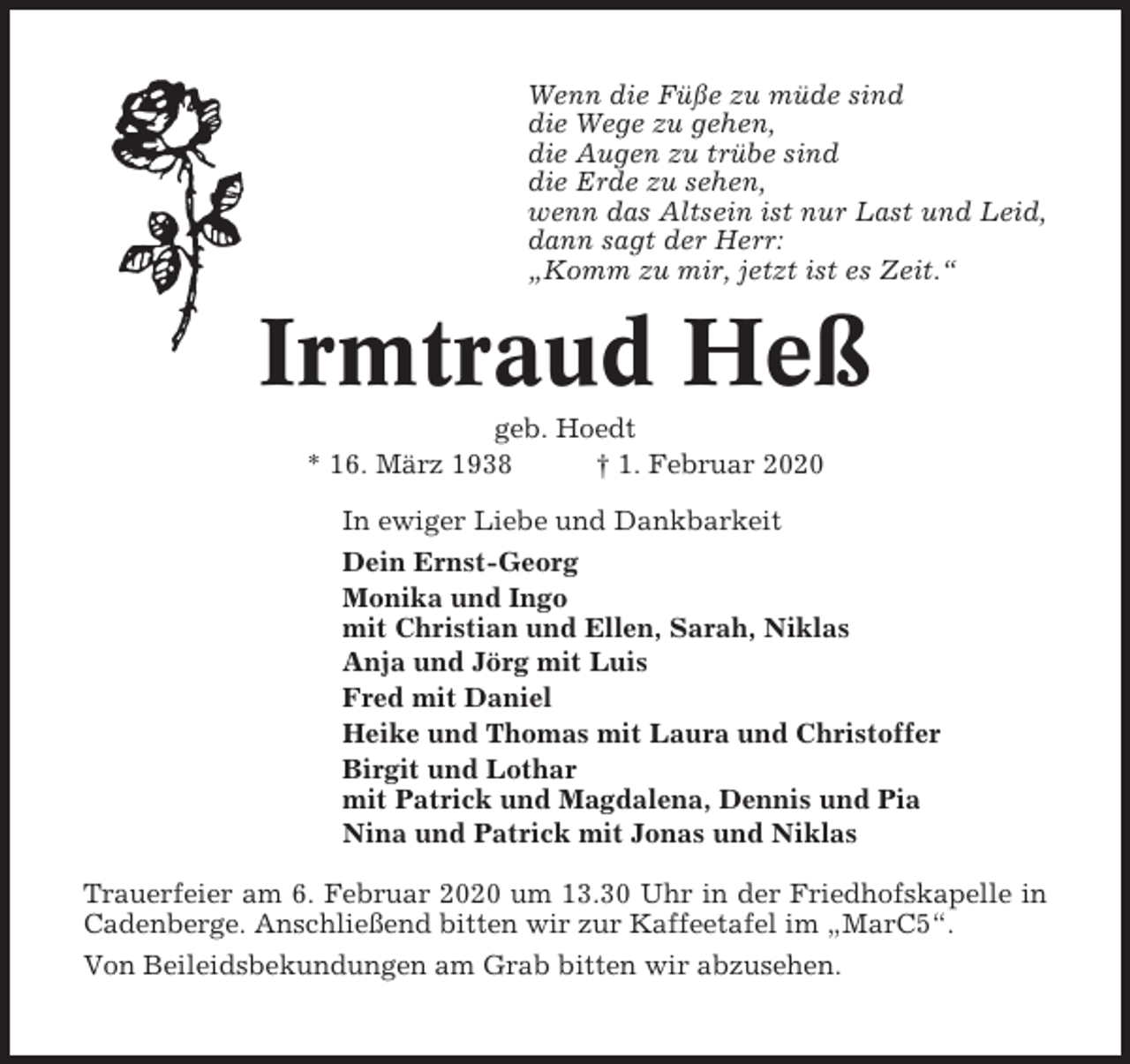 <p>Wenn die Füße zu müde sind<br />die Wege zu gehen,<br />die Augen zu trübe sind<br />die Erde zu sehen,<br />wenn das Altsein ist nur Last und Leid,<br />dann sagt der Herr:<br />„Komm zu mir, jetzt ist es Zeit.“</p><p>Irmtraud Heß<br />geb. Hoedt<br />* 16. März 1938<br />† 1. Februar 2020<br />In ewiger Liebe und Dankbarkeit<br />Dein Ernst-Georg<br />Monika und Ingo<br />mit Christian und Ellen, Sarah, Niklas<br />Anja und Jörg mit Luis<br />Fred mit Daniel<br />Heike und Thomas mit Laura und Christoffer<br />Birgit und Lothar<br />mit Patrick und Magdalena, Dennis und Pia<br />Nina und Patrick mit Jonas und Niklas<br />Trauerfeier am 6. Februar 2020 um 13.30 Uhr in der Friedhofskapelle in<br />Cadenberge. Anschließend bitten wir zur Kaffeetafel im „MarC5“.<br />Von Beileidsbekundungen am Grab bitten wir abzusehen.</p>