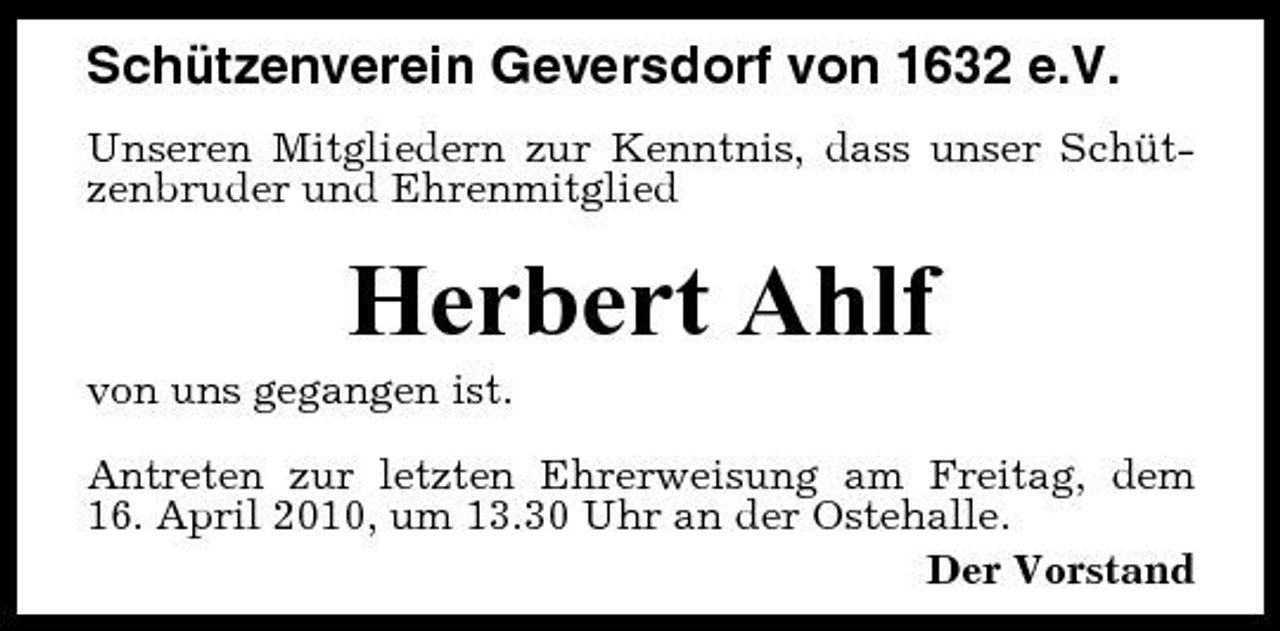 <p>Schützenverein Geversdorf von 1632 e.V.<br />Unseren Mitgliedern zur Kenntnis, dass unser Schützenbruder und Ehrenmitglied</p><p>Herbert Ahlf<br />von uns gegangen ist. Antreten zur letzten Ehrerweisung am Freitag, dem 16. April 2010, um 13.30 Uhr an der Ostehalle. Der Vorstand</p>