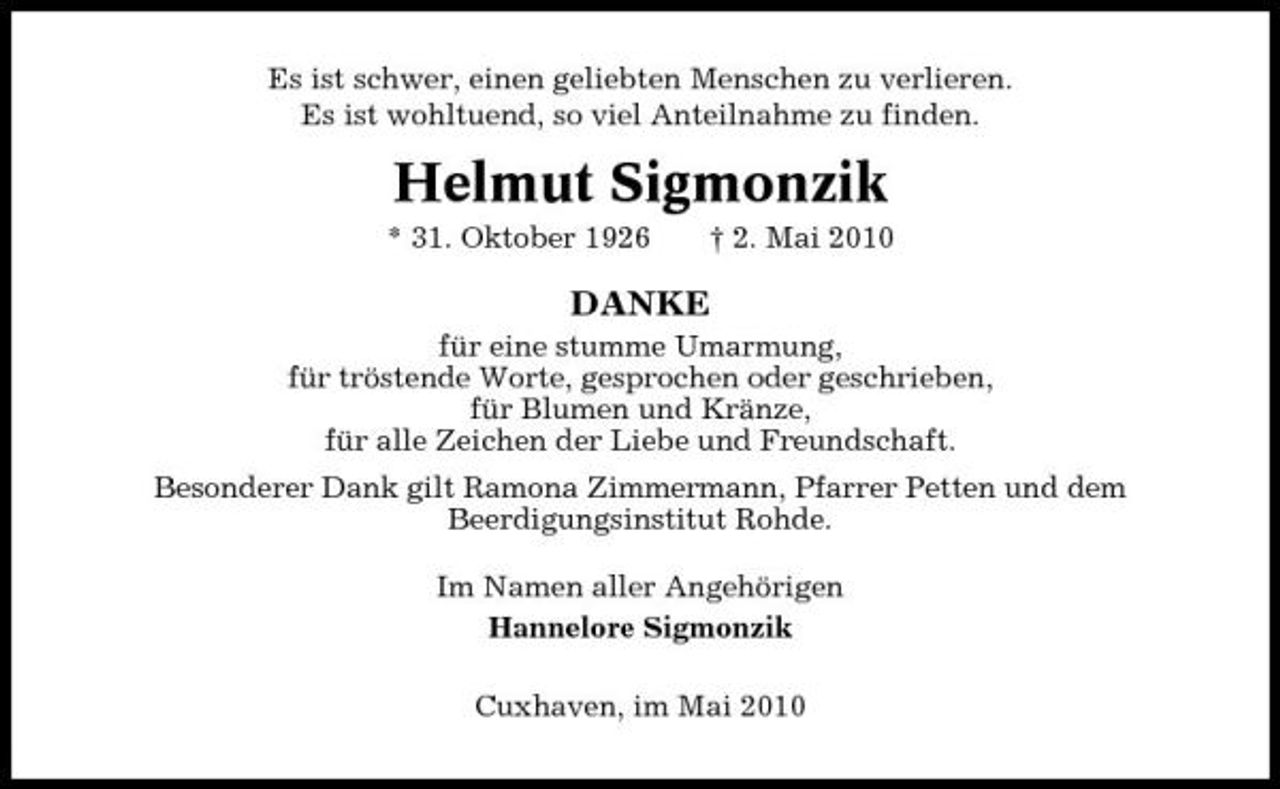 <p>Es ist schwer, einen geliebten Menschen zu verlieren. Es ist wohltuend, so viel Anteilnahme zu finden.</p><p>Helmut Sigmonzik<br />* 31. Oktober 1926 † 2. Mai 2010</p><p>DANKE<br />für eine stumme Umarmung, für tröstende Worte, gesprochen oder geschrieben, für Blumen und Kränze, für alle Zeichen der Liebe und Freundschaft. Besonderer Dank gilt Ramona Zimmermann, Pfarrer Petten und dem Beerdigungsinstitut Rohde. Im Namen aller Angehörigen Hannelore Sigmonzik Cuxhaven, im Mai 2010</p>