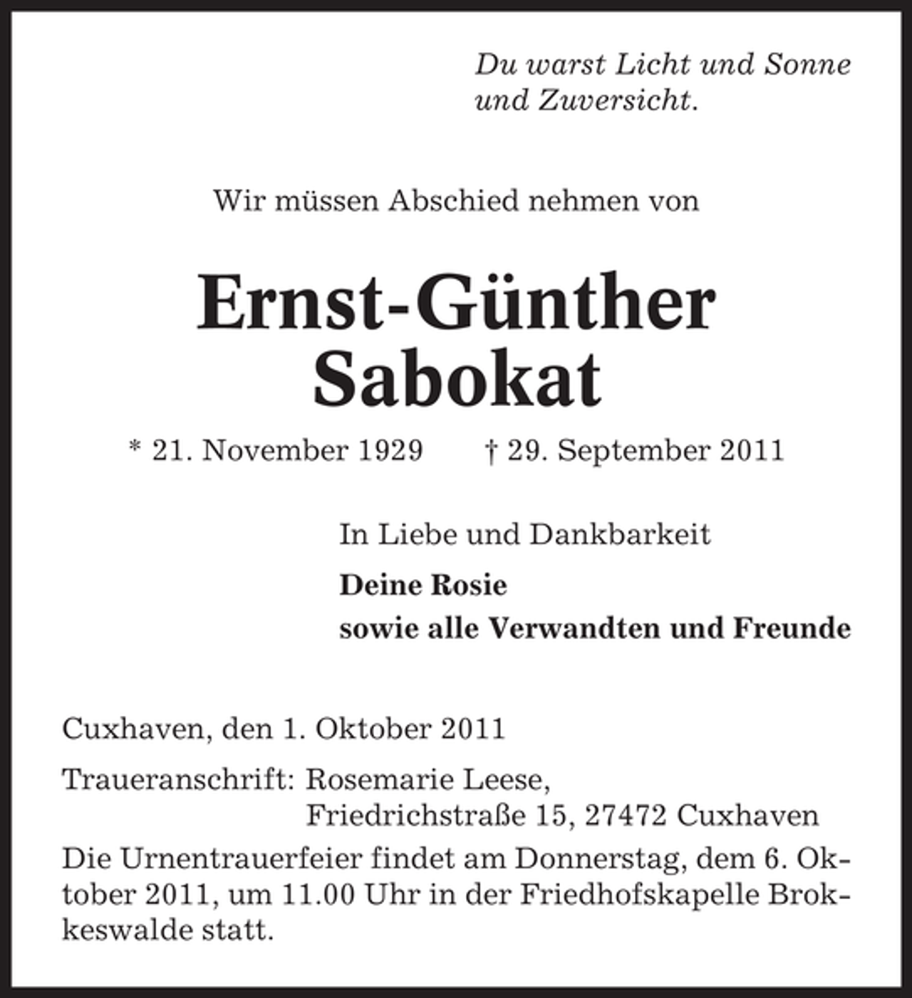 <p>Du warst Licht und Sonne<br />und Zuversicht.</p><p>Wir müssen Abschied nehmen von</p><p>Ernst-Günther<br />Sabokat<br />* 21. November 1929</p><p>† 29. September 2011</p><p>In Liebe und Dankbarkeit<br />Deine Rosie<br />sowie alle Verwandten und Freunde</p><p>Cuxhaven, den 1. Oktober 2011<br />Traueranschrift: Rosemarie Leese,<br />Friedrichstraße 15, 27472 Cuxhaven<br />Die Urnentrauerfeier findet am Donnerstag, dem 6. Oktober 2011, um 11.00 Uhr in der Friedhofskapelle Brokkeswalde statt.</p>