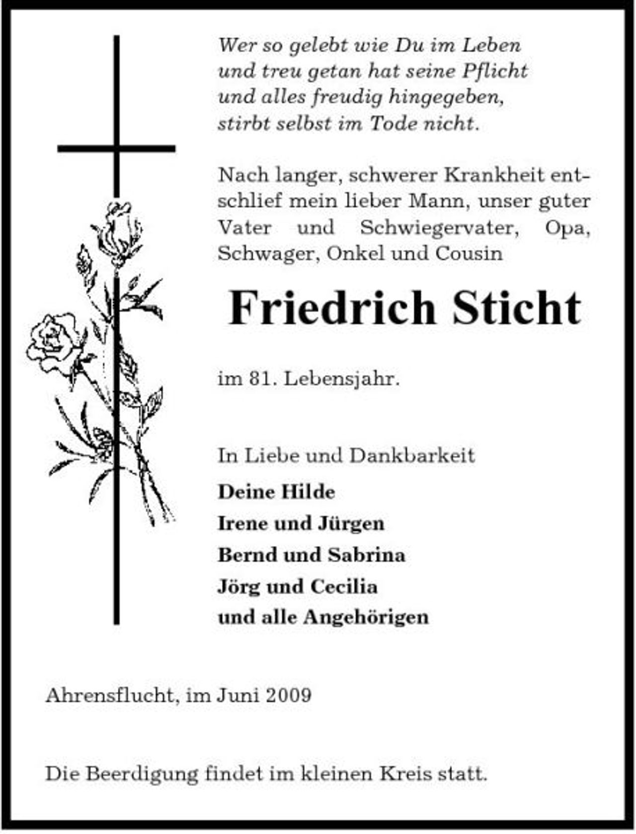 <p>Wer so gelebt wie Du im Leben und treu getan hat seine Pflicht und alles freudig hingegeben, stirbt selbst im Tode nicht. Nach langer, schwerer Krankheit entschlief mein lieber Mann, unser guter Vater und Schwiegervater, Opa, Schwager, Onkel und Cousin</p><p>Friedrich Sticht<br />im 81. Lebensjahr. In Liebe und Dankbarkeit Deine Hilde Irene und Jürgen Bernd und Sabrina Jörg und Cecilia und alle Angehörigen</p><p>Ahrensflucht, im Juni 2009</p><p>Die Beerdigung findet im kleinen Kreis statt.</p>