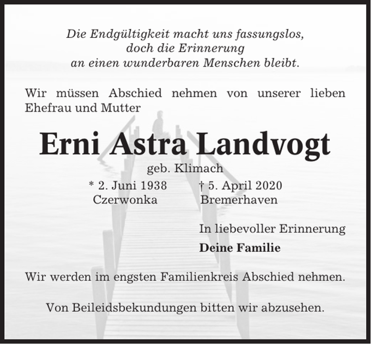 <p>Die Endgültigkeit macht uns fassungslos,<br />doch die Erinnerung<br />an einen wunderbaren Menschen bleibt.<br />Wir müssen Abschied nehmen von unserer lieben<br />Ehefrau und Mutter</p><p>Erni Astra Landvogt<br />geb. Klimach<br />* 2. Juni 1938<br />† 5. April 2020<br />Czerwonka<br />Bremerhaven<br />In liebevoller Erinnerung<br />Deine Familie<br />Wir werden im engsten Familienkreis Abschied nehmen.<br />Von Beileidsbekundungen bitten wir abzusehen.</p>