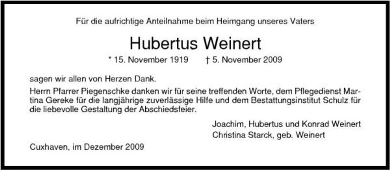<p>Für die aufrichtige Anteilnahme beim Heimgang unseres Vaters</p><p>Hubertus Weinert<br />* 15. November 1919 † 5. November 2009 sagen wir allen von Herzen Dank. Herrn Pfarrer Piegenschke danken wir für seine treffenden Worte, dem Pflegedienst Martina Gereke für die langjährige zuverlässige Hilfe und dem Bestattungsinstitut Schulz für die liebevolle Gestaltung der Abschiedsfeier. Joachim, Hubertus und Konrad Weinert Christina Starck, geb. Weinert Cuxhaven, im Dezember 2009</p>