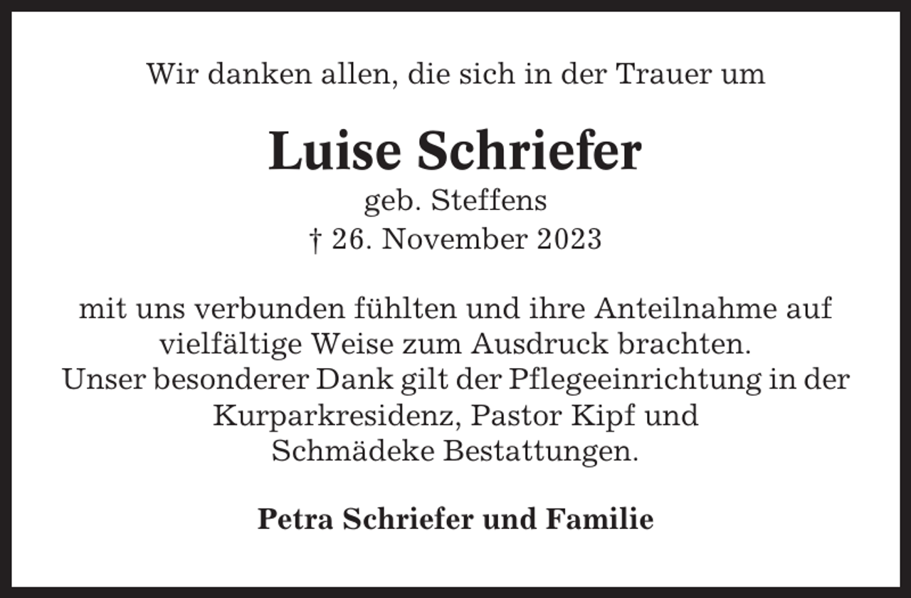 <p>Wir danken allen, die sich in der Trauer um</p><p>Luise Schriefer<br />geb. Steffens<br />† 26. November 2023<br />mit uns verbunden fühlten und ihre Anteilnahme auf<br />vielfältige Weise zum Ausdruck brachten.<br />Unser besonderer Dank gilt der Pflegeeinrichtung in der<br />Kurparkresidenz, Pastor Kipf und<br />Schmädeke Bestattungen.<br />Petra Schriefer und Familie</p>