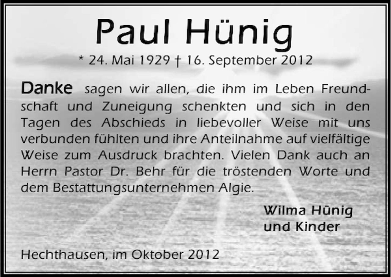 <p>Paul Hünig</p><p>* 24. Mai 1929 † 16. September 2012</p><p>Danke</p><p>sagen wir allen, die ihm im Leben Freundschaft und Zuneigung schenkten und sich in den<br />Tagen des Abschieds in liebevoller Weise mit uns<br />verbunden fühlten und ihre Anteilnahme auf vielfältige<br />Weise zum Ausdruck brachten. Vielen Dank auch an<br />Herrn Pastor Dr. Behr für die tröstenden Worte und<br />dem Bestattungsunternehmen Algie.<br />Wilma Hünig<br />und Kinder<br />Hechthausen, im Oktober 2012</p>