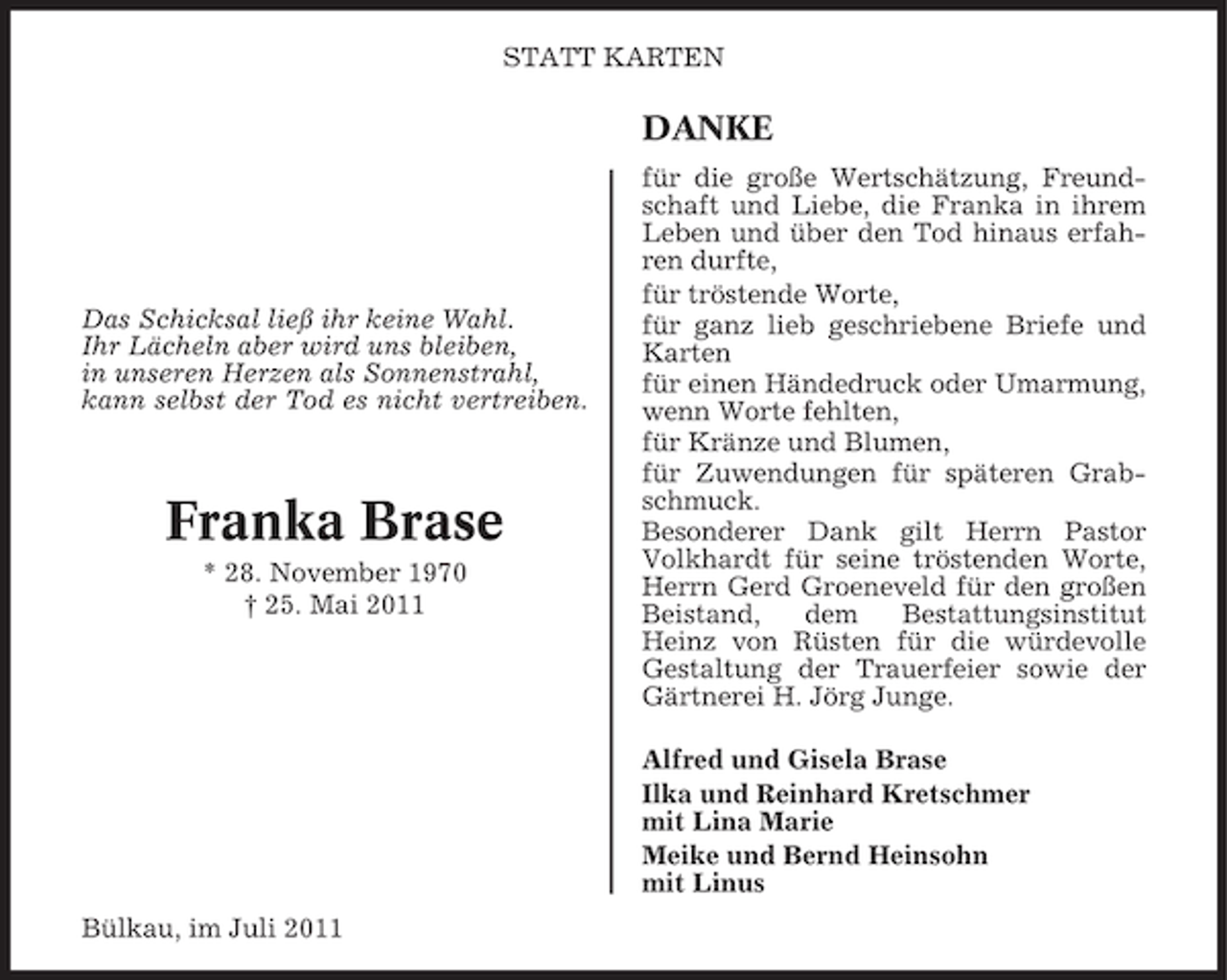 <p>STATT KARTEN</p><p>DANKE</p><p>Das Schicksal ließ ihr keine Wahl.<br />Ihr Lächeln aber wird uns bleiben,<br />in unseren Herzen als Sonnenstrahl,<br />kann selbst der Tod es nicht vertreiben.</p><p>Franka Brase<br />* 28. November 1970<br />† 25. Mai 2011</p><p>für die große Wertschätzung, Freundschaft und Liebe, die Franka in ihrem<br />Leben und über den Tod hinaus erfahren durfte,<br />für tröstende Worte,<br />für ganz lieb geschriebene Briefe und<br />Karten<br />für einen Händedruck oder Umarmung,<br />wenn Worte fehlten,<br />für Kränze und Blumen,<br />für Zuwendungen für späteren Grabschmuck.<br />Besonderer Dank gilt Herrn Pastor<br />Volkhardt für seine tröstenden Worte,<br />Herrn Gerd Groeneveld für den großen<br />Beistand,<br />dem<br />Bestattungsinstitut<br />Heinz von Rüsten für die würdevolle<br />Gestaltung der Trauerfeier sowie der<br />Gärtnerei H. Jörg Junge.<br />Alfred und Gisela Brase<br />Ilka und Reinhard Kretschmer<br />mit Lina Marie<br />Meike und Bernd Heinsohn<br />mit Linus</p><p>Bülkau, im Juli 2011</p>