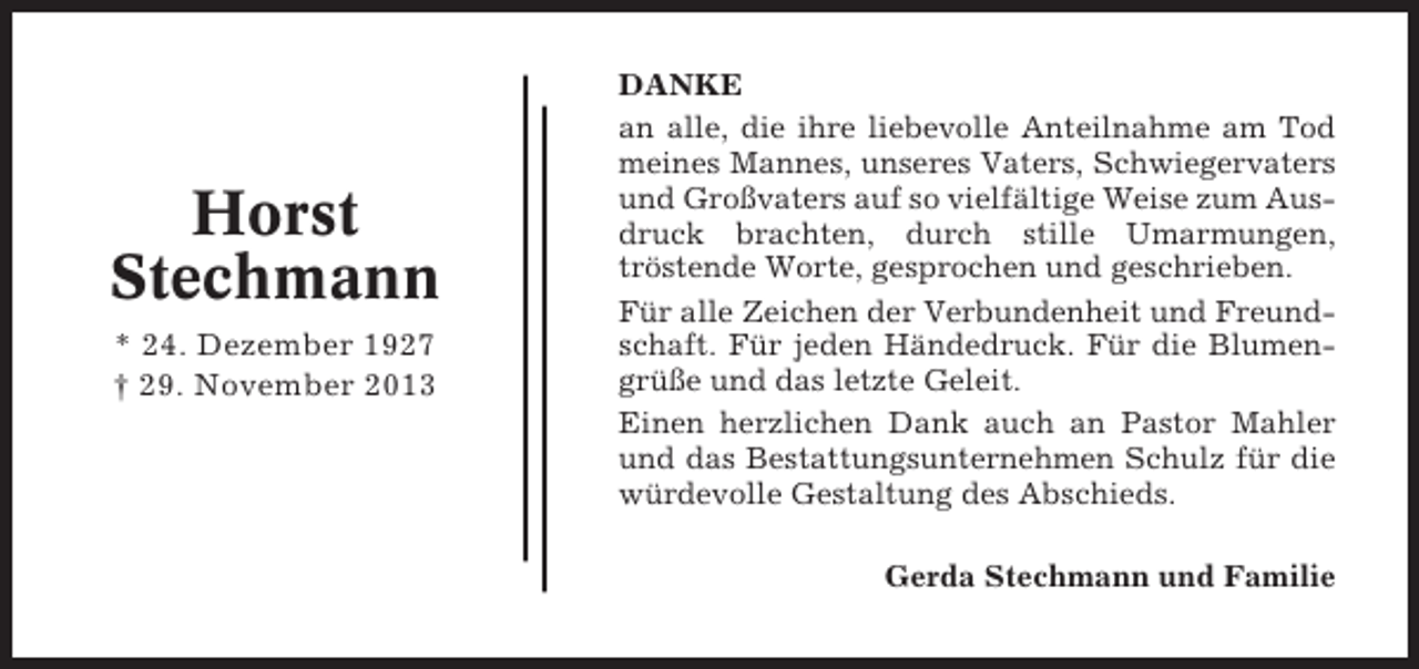 <p>Horst<br />Stechmann<br />* 24. Dezember 1927<br />† 29. November 2013</p><p>DANKE<br />an alle, die ihre liebevolle Anteilnahme am Tod<br />meines Mannes, unseres Vaters, Schwiegervaters<br />und Großvaters auf so vielfältige Weise zum Ausdruck brachten, durch stille Umarmungen,<br />tröstende Worte, gesprochen und geschrieben.<br />Für alle Zeichen der Verbundenheit und Freundschaft. Für jeden Händedruck. Für die Blumengrüße und das letzte Geleit.<br />Einen herzlichen Dank auch an Pastor Mahler<br />und das Bestattungsunternehmen Schulz für die<br />würdevolle Gestaltung des Abschieds.<br />Gerda Stechmann und Familie</p>