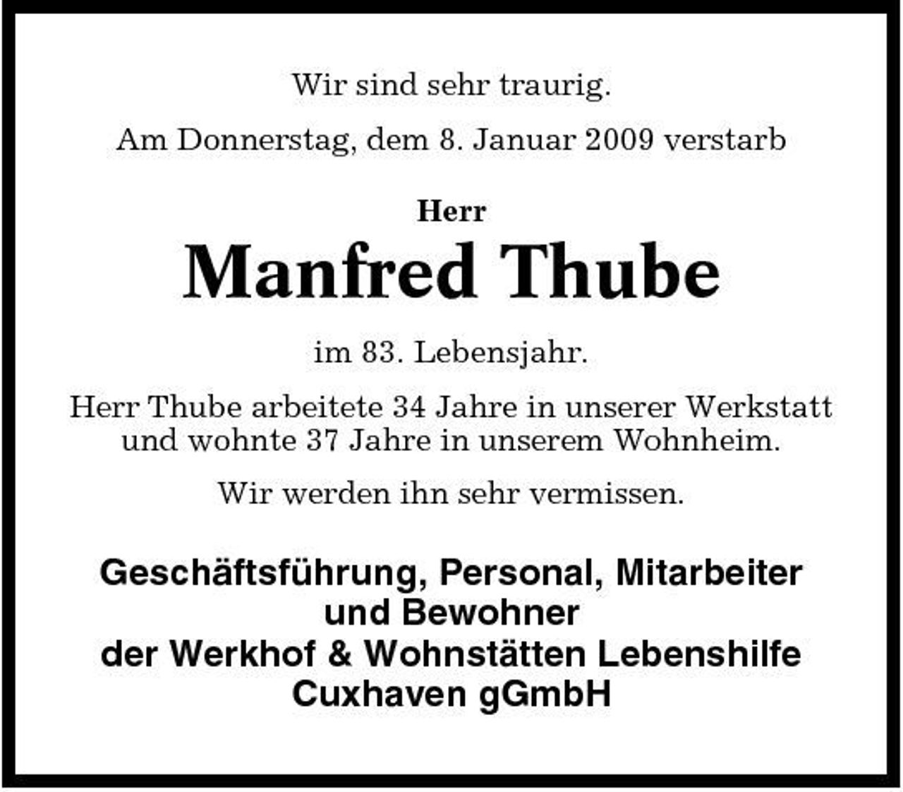 <p>Wir sind sehr traurig. Am Donnerstag, dem 8. Januar 2009 verstarb Herr</p><p>Manfred Thube<br />im 83. Lebensjahr. Herr Thube arbeitete 34 Jahre in unserer Werkstatt und wohnte 37 Jahre in unserem Wohnheim. Wir werden ihn sehr vermissen.</p><p>Geschäftsführung, Personal, Mitarbeiter und Bewohner der Werkhof &amp; Wohnstätten Lebenshilfe Cuxhaven gGmbH</p>