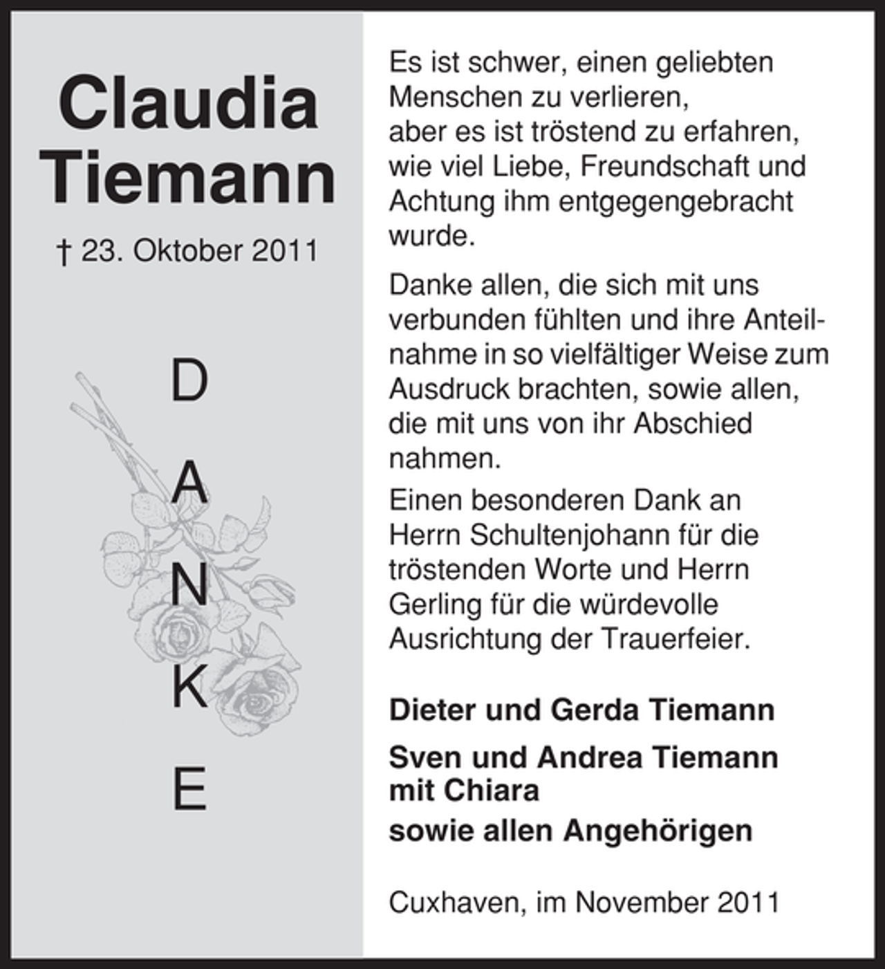 <p>Claudia<br />Tiemann<br />† 23. Oktober 2011</p><p>D<br />A<br />N<br />K<br />E</p><p>Es ist schwer, einen geliebten<br />Menschen zu verlieren,<br />aber es ist tröstend zu erfahren,<br />wie viel Liebe, Freundschaft und<br />Achtung ihm entgegengebracht<br />wurde.<br />Danke allen, die sich mit uns<br />verbunden fühlten und ihre Anteilnahme in so vielfältiger Weise zum<br />Ausdruck brachten, sowie allen,<br />die mit uns von ihr Abschied<br />nahmen.<br />Einen besonderen Dank an<br />Herrn Schultenjohann für die<br />tröstenden Worte und Herrn<br />Gerling für die würdevolle<br />Ausrichtung der Trauerfeier.</p><p>Dieter und Gerda Tiemann<br />Sven und Andrea Tiemann<br />mit Chiara<br />sowie allen Angehörigen<br />Cuxhaven, im November 2011</p>