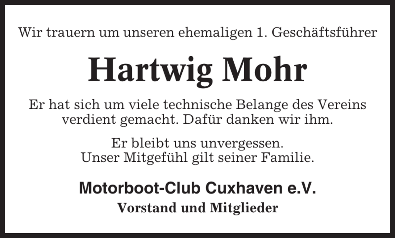 <p>Wir trauern um unseren ehemaligen 1. Geschäftsführer</p><p>Hartwig Mohr<br />Er hat sich um viele technische Belange des Vereins<br />verdient gemacht. Dafür danken wir ihm.<br />Er bleibt uns unvergessen.<br />Unser Mitgefühl gilt seiner Familie.</p><p>Motorboot-Club Cuxhaven e.V.<br />Vorstand und Mitglieder</p>