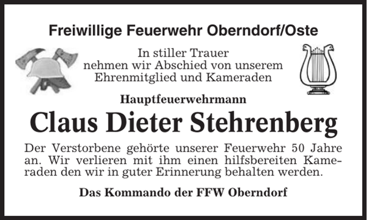 <p>Freiwillige Feuerwehr Oberndorf/Oste<br />In stiller Trauer<br />nehmen wir Abschied von unserem<br />Ehrenmitglied und Kameraden<br />Hauptfeuerwehrmann</p><p>Claus Dieter Stehrenberg<br />Der Verstorbene gehörte unserer Feuerwehr 50 Jahre<br />an. Wir verlieren mit ihm einen hilfsbereiten Kameraden den wir in guter Erinnerung behalten werden.<br />Das Kommando der FFW Oberndorf</p>