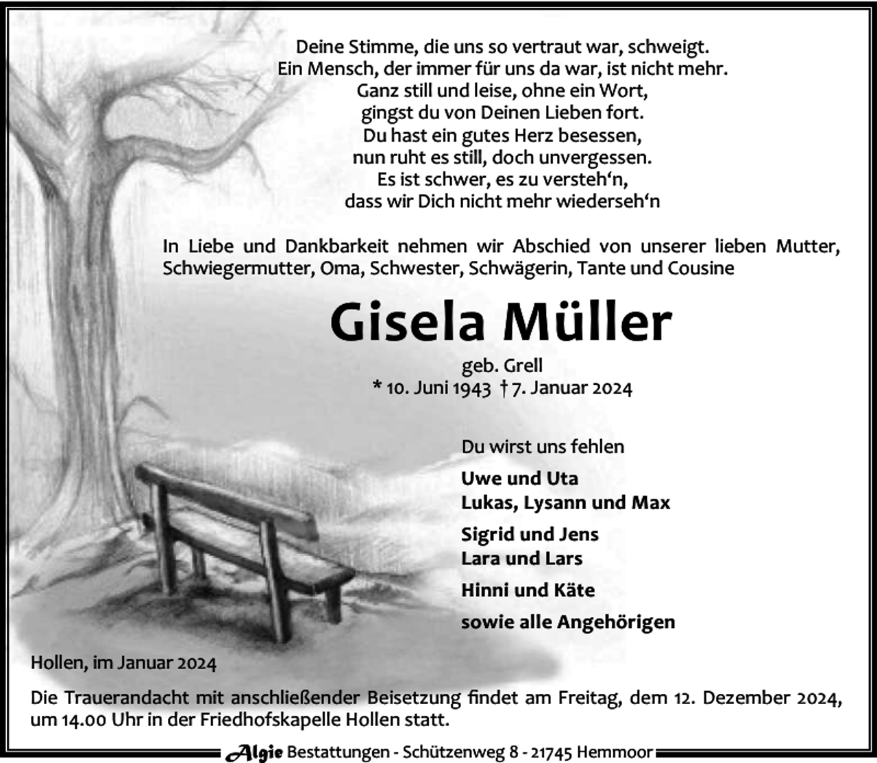 <p>Deine Stimme, die uns so vertraut war, schweigt.<br />Ein Mensch, der immer für uns da war, ist nicht mehr.<br />Ganz still und leise, ohne ein Wort,<br />gingst du von Deinen Lieben fort.<br />Du hast ein gutes Herz besessen,<br />nun ruht es still, doch unvergessen.<br />Es ist schwer, es zu versteh‘n,<br />dass wir Dich nicht mehr wiederseh‘n<br />In Liebe und Dankbarkeit nehmen wir Abschied von unserer lieben Mutter,<br />Schwiegermutter, Oma, Schwester, Schwägerin, Tante und Cousine</p><p>Gisela Müller<br />geb. Grell<br />* 10. Juni 1943 † 7. Januar 2024<br />Du wirst uns fehlen<br />Uwe und Uta<br />Lukas, Lysann und Max<br />Sigrid und Jens<br />Lara und Lars<br />Hinni und Käte<br />sowie alle Angehörigen<br />Hollen, im Januar 2024<br />Die Trauerandacht mit anschließender Beisetzung ﬁndet am Freitag, dem 12. Dezember 2024,<br />um 14.00 Uhr in der Friedhofskapelle Hollen statt.<br />Algie Bestattungen - Schützenweg 8 - 21745 Hemmoor</p>