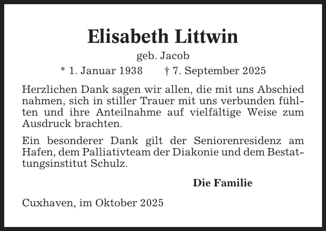<p>Elisabeth Littwin<br />geb. Jacob<br />* 1. Januar 1938<br />† 7. September 2025<br />Herzlichen Dank sagen wir allen, die mit uns Abschied<br />nahmen, sich in stiller Trauer mit uns verbunden fühlten und ihre Anteilnahme auf vielfältige Weise zum<br />Ausdruck brachten.<br />Ein besonderer Dank gilt der Seniorenresidenz am<br />Hafen, dem Palliativteam der Diakonie und dem Bestattungsinstitut Schulz.<br />Die Familie<br />Cuxhaven, im Oktober 2025</p>