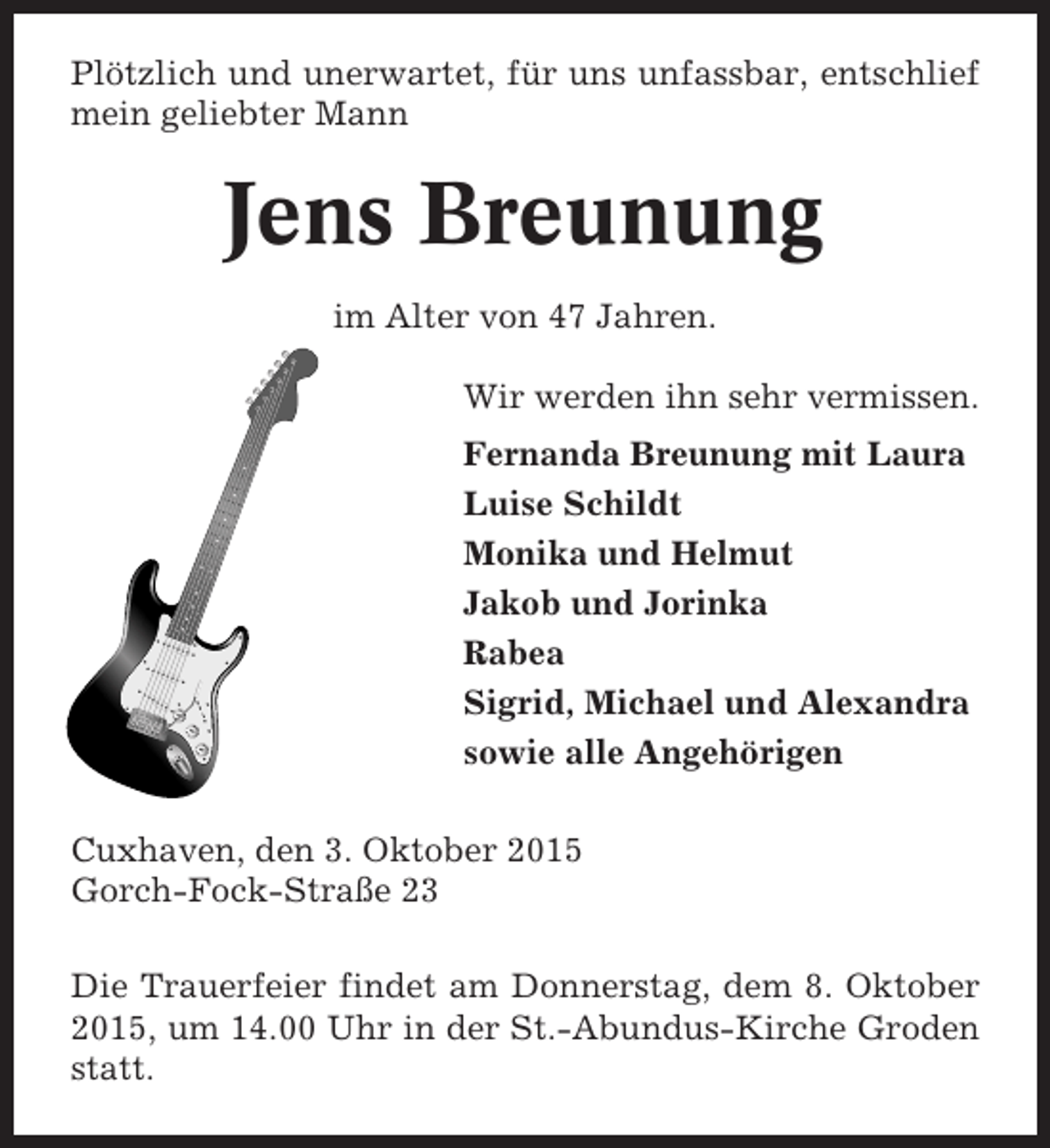 <p>Plötzlich und unerwartet, für uns unfassbar, entschlief<br />mein geliebter Mann</p><p>Jens Breunung<br />im Alter von 47 Jahren.<br />Wir werden ihn sehr vermissen.<br />Fernanda Breunung mit Laura<br />Luise Schildt<br />Monika und Helmut<br />Jakob und Jorinka<br />Rabea<br />Sigrid, Michael und Alexandra<br />sowie alle Angehörigen<br />Cuxhaven, den 3. Oktober 2015<br />Gorch-Fock-Straße 23<br />Die Trauerfeier findet am Donnerstag, dem 8. Oktober<br />2015, um 14.00 Uhr in der St.-Abundus-Kirche Groden<br />statt.</p>