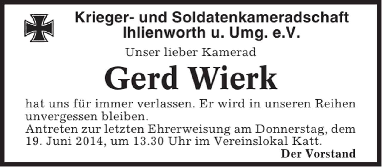 <p>Krieger- und Soldatenkameradschaft<br />Ihlienworth u. Umg. e.V.<br />Unser lieber Kamerad</p><p>Gerd Wierk<br />hat uns für immer verlassen. Er wird in unseren Reihen<br />unvergessen bleiben.<br />Antreten zur letzten Ehrerweisung am Donnerstag, dem<br />19. Juni 2014, um 13.30 Uhr im Vereinslokal Katt.<br />Der Vorstand</p>