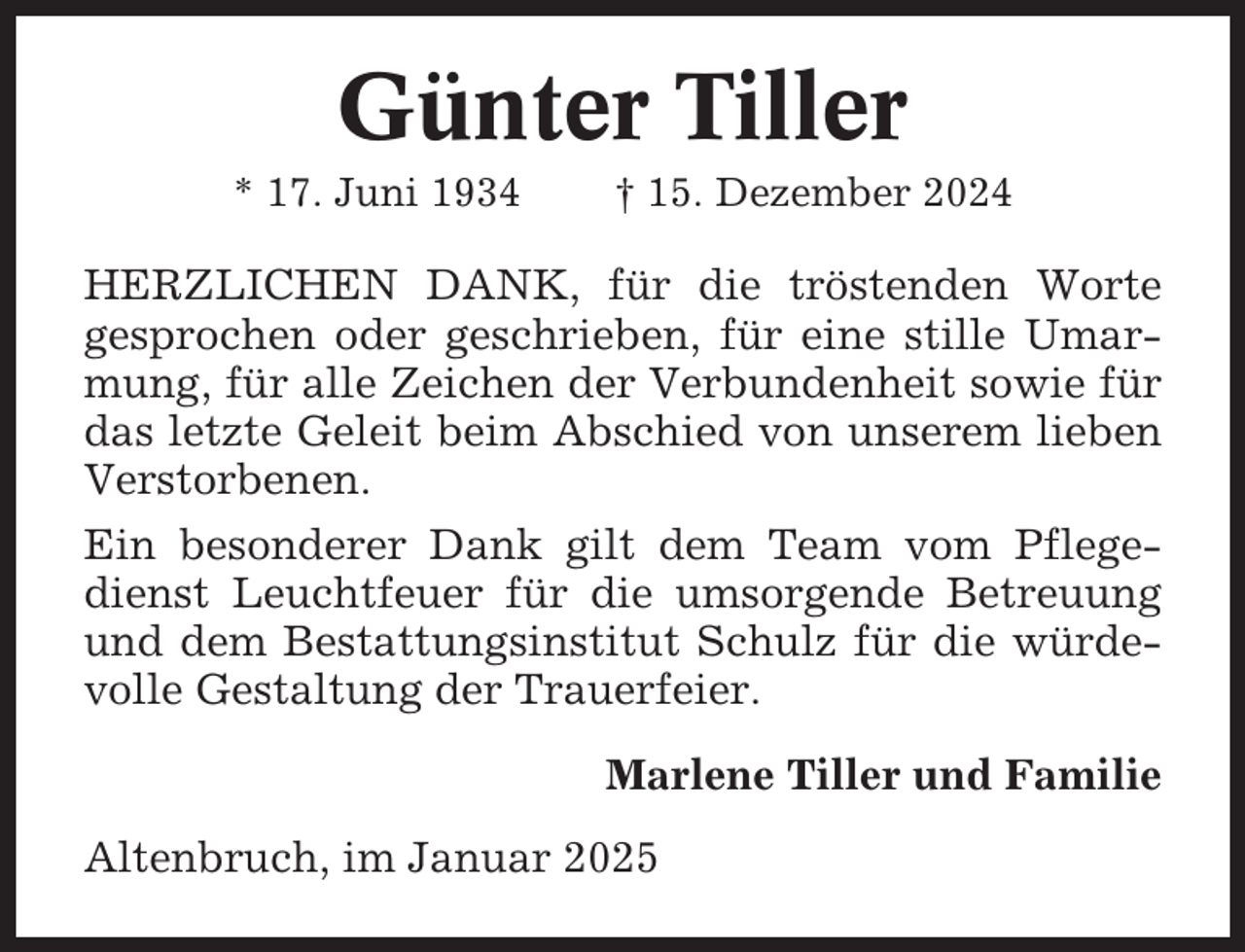 <p>Günter Tiller<br />* 17. Juni 1934</p><p>† 15. Dezember 2024</p><p>HERZLICHEN DANK, für die tröstenden Worte<br />gesprochen oder geschrieben, für eine stille Umarmung, für alle Zeichen der Verbundenheit sowie für<br />das letzte Geleit beim Abschied von unserem lieben<br />Verstorbenen.<br />Ein besonderer Dank gilt dem Team vom Pflegedienst Leuchtfeuer für die umsorgende Betreuung<br />und dem Bestattungsinstitut Schulz für die würdevolle Gestaltung der Trauerfeier.<br />Marlene Tiller und Familie<br />Altenbruch, im Januar 2025</p>
