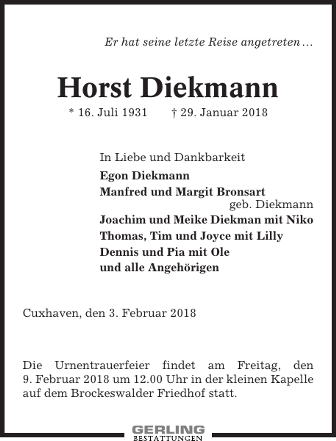 <p>Er hat seine letzte Reise angetreten …</p><p>Horst Diekmann<br />* 16. Juli 1931</p><p>† 29. Januar 2018</p><p>In Liebe und Dankbarkeit<br />Egon Diekmann<br />Manfred und Margit Bronsart<br />geb. Diekmann<br />Joachim und Meike Diekman mit Niko<br />Thomas, Tim und Joyce mit Lilly<br />Dennis und Pia mit Ole<br />und alle Angehörigen</p><p>Cuxhaven, den 3. Februar 2018</p><p>Die Urnentrauerfeier findet am Freitag, den<br />9. Februar 2018 um 12.00 Uhr in der kleinen Kapelle<br />auf dem Brockeswalder Friedhof statt.</p>