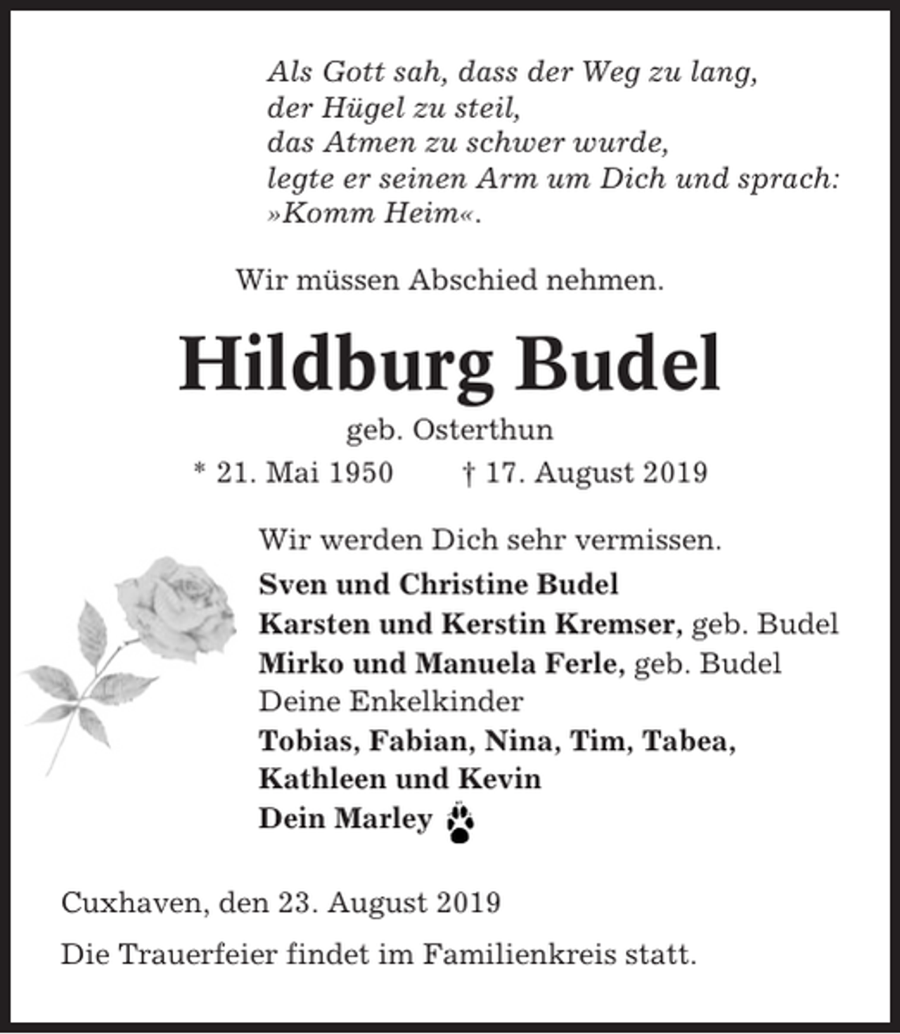 <p>Als Gott sah, dass der Weg zu lang,<br />der Hügel zu steil,<br />das Atmen zu schwer wurde,<br />legte er seinen Arm um Dich und sprach:<br />»Komm Heim«.<br />Wir müssen Abschied nehmen.</p><p>Hildburg Budel<br />geb. Osterthun<br />* 21. Mai 1950<br />† 17. August 2019<br />Wir werden Dich sehr vermissen.<br />Sven und Christine Budel<br />Karsten und Kerstin Kremser, geb. Budel<br />Mirko und Manuela Ferle, geb. Budel<br />Deine Enkelkinder<br />Tobias, Fabian, Nina, Tim, Tabea,<br />Kathleen und Kevin<br />Dein Marley<br />Cuxhaven, den 23. August 2019<br />Die Trauerfeier findet im Familienkreis statt.</p>