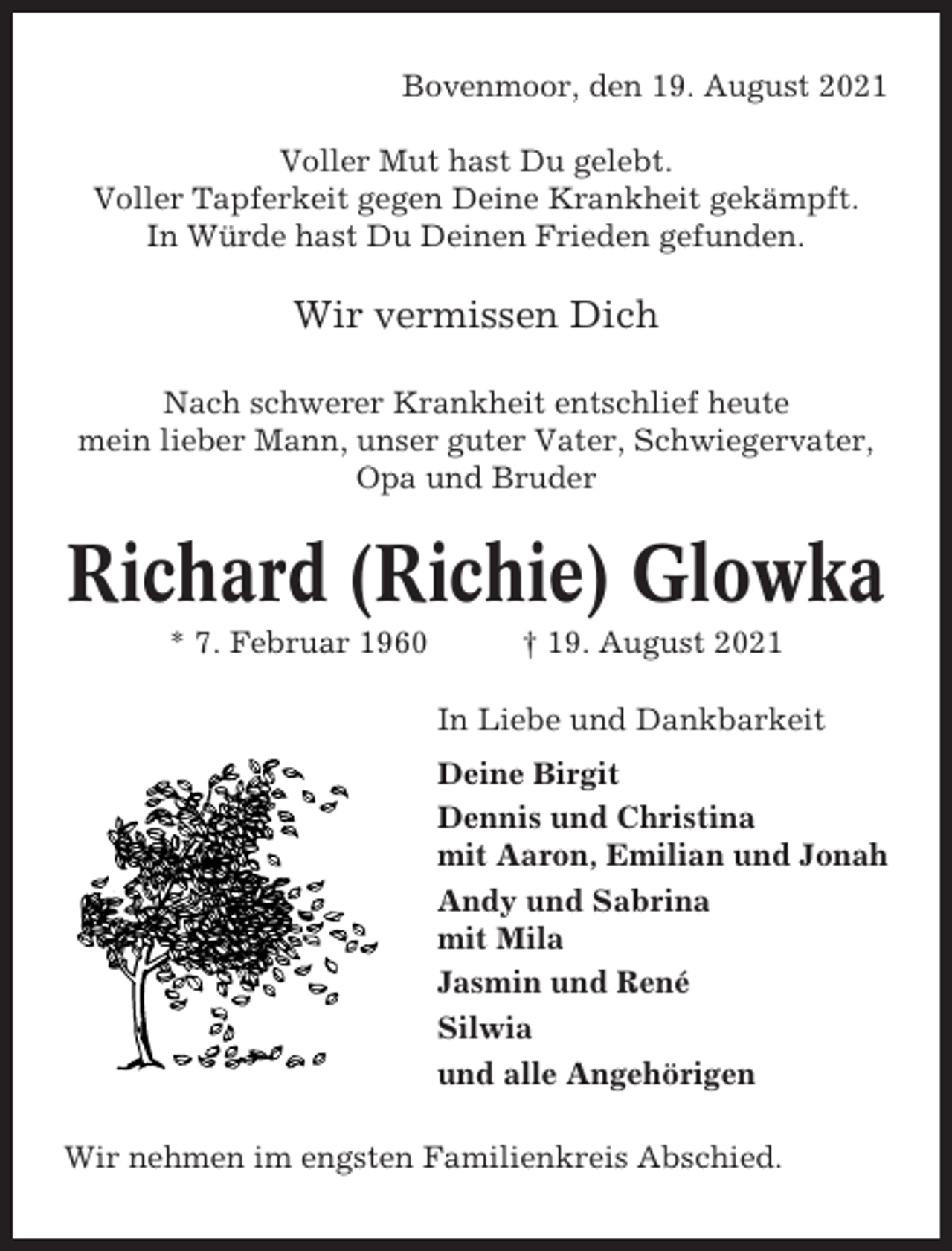<p>Bovenmoor, den 19. August 2021<br />Voller Mut hast Du gelebt.<br />Voller Tapferkeit gegen Deine Krankheit gekämpft.<br />In Würde hast Du Deinen Frieden gefunden.</p><p>Wir vermissen Dich<br />Nach schwerer Krankheit entschlief heute<br />mein lieber Mann, unser guter Vater, Schwiegervater,<br />Opa und Bruder</p><p>Richard (Richie) Glowka<br />* 7. Februar 1960</p><p>† 19. August 2021<br />In Liebe und Dankbarkeit<br />Deine Birgit<br />Dennis und Christina<br />mit Aaron, Emilian und Jonah<br />Andy und Sabrina<br />mit Mila<br />Jasmin und René<br />Silwia<br />und alle Angehörigen</p><p>Wir nehmen im engsten Familienkreis Abschied.</p>