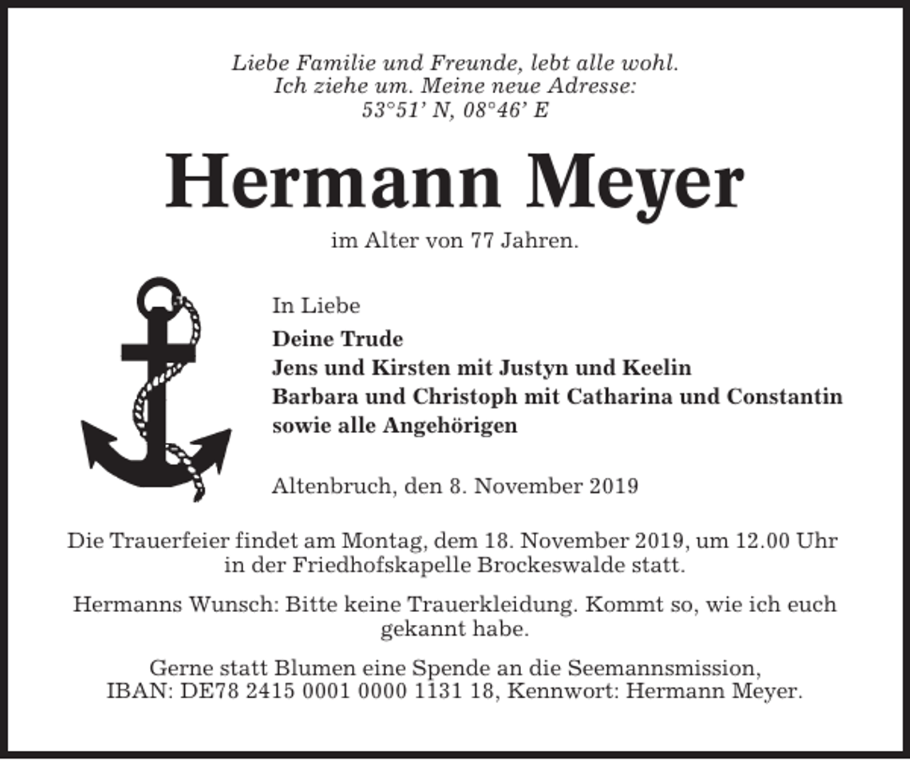 <p>Liebe Familie und Freunde, lebt alle wohl.<br />Ich ziehe um. Meine neue Adresse:<br />53°51’ N, 08°46’ E</p><p>Hermann Meyer<br />im Alter von 77 Jahren.<br />In Liebe<br />Deine Trude<br />Jens und Kirsten mit Justyn und Keelin<br />Barbara und Christoph mit Catharina und Constantin<br />sowie alle Angehörigen<br />Altenbruch, den 8. November 2019<br />Die Trauerfeier findet am Montag, dem 18. November 2019, um 12.00 Uhr<br />in der Friedhofskapelle Brockeswalde statt.<br />Hermanns Wunsch: Bitte keine Trauerkleidung. Kommt so, wie ich euch<br />gekannt habe.<br />Gerne statt Blumen eine Spende an die Seemannsmission,<br />IBAN: DE78 2415 0001 0000 1138, Kennwort: Hermann Meyer.</p>