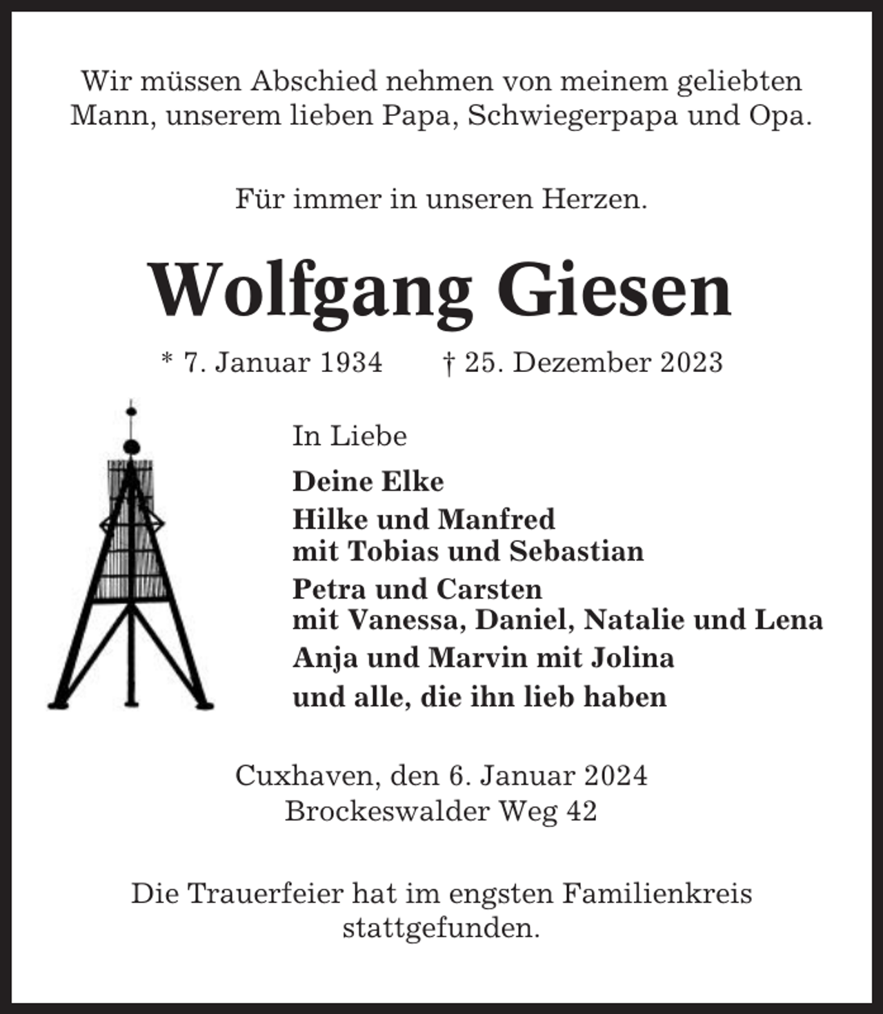 <p>Wir müssen Abschied nehmen von meinem geliebten<br />Mann, unserem lieben Papa, Schwiegerpapa und Opa.<br />Für immer in unseren Herzen.</p><p>Wolfgang Giesen<br />* 7. Januar 1934</p><p>† 25. Dezember 2023</p><p>In Liebe<br />Deine Elke<br />Hilke und Manfred<br />mit Tobias und Sebastian<br />Petra und Carsten<br />mit Vanessa, Daniel, Natalie und Lena<br />Anja und Marvin mit Jolina<br />und alle, die ihn lieb haben<br />Cuxhaven, den 6. Januar 2024<br />Brockeswalder Weg 42<br />Die Trauerfeier hat im engsten Familienkreis<br />stattgefunden.</p>
