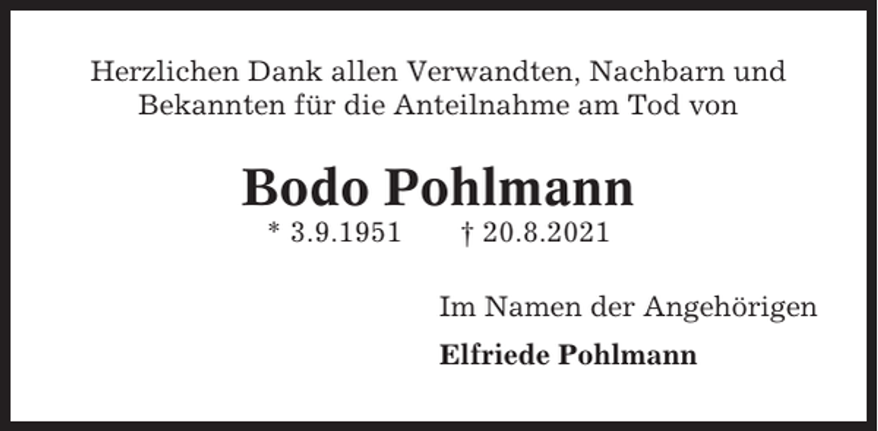 <p>Herzlichen Dank allen Verwandten, Nachbarn und<br />Bekannten für die Anteilnahme am Tod von</p><p>Bodo Pohlmann<br />* 3.9.1951</p><p>† 20.8.2021<br />Im Namen der Angehörigen<br />Elfriede Pohlmann</p>