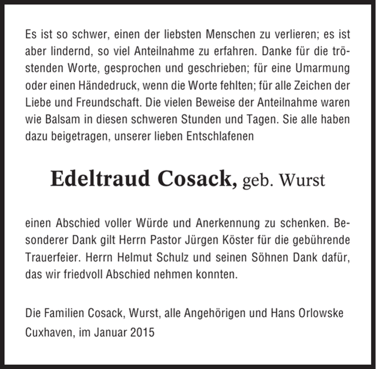 <p>Es ist so schwer, einen der liebsten Menschen zu verlieren; es ist<br />aber lindernd, so viel Anteilnahme zu erfahren. Danke für die tröstenden Worte, gesprochen und geschrieben; für eine Umarmung<br />oder einen Händedruck, wenn die Worte fehlten; für alle Zeichen der<br />Liebe und Freundschaft. Die vielen Beweise der Anteilnahme waren<br />wie Balsam in diesen schweren Stunden und Tagen. Sie alle haben<br />dazu beigetragen, unserer lieben Entschlafenen</p><p>Edeltraud Cosack, geb. Wurst<br />einen Abschied voller Würde und Anerkennung zu schenken. Besonderer Dank gilt Herrn Pastor Jürgen Köster für die gebührende<br />Trauerfeier. Herrn Helmut Schulz und seinen Söhnen Dank dafür,<br />das wir friedvoll Abschied nehmen konnten.<br />Die Familien Cosack, Wurst, alle Angehörigen und Hans Orlowske<br />Cuxhaven, im Januar 2015</p>