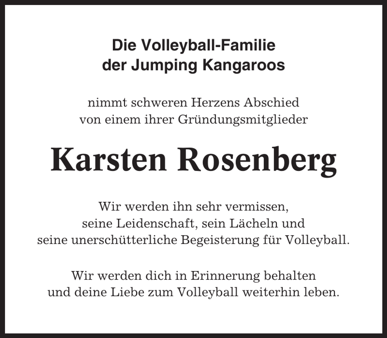 <p>Die Volleyball-Familie<br />der Jumping Kangaroos<br />nimmt schweren Herzens Abschied<br />von einem ihrer Gründungsmitglieder</p><p>Karsten Rosenberg<br />Wir werden ihn sehr vermissen,<br />seine Leidenschaft, sein Lächeln und<br />seine unerschütterliche Begeisterung für Volleyball.<br />Wir werden dich in Erinnerung behalten<br />und deine Liebe zum Volleyball weiterhin leben.</p>