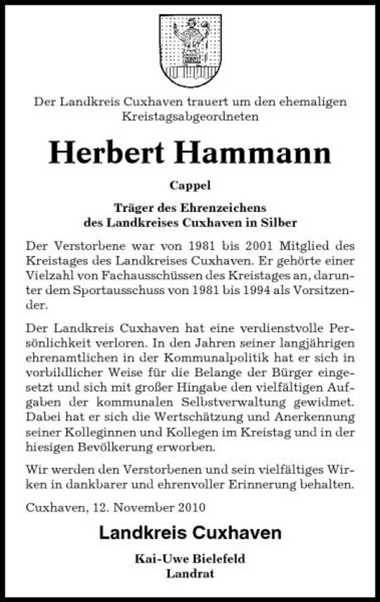 <p>Der Landkreis Cuxhaven trauert um den ehemaligen Kreistagsabgeordneten</p><p>Herbert Hammann<br />Cappel Träger des Ehrenzeichens des Landkreises Cuxhaven in Silber Der Verstorbene war von 1981 bis 2001 Mitglied des Kreistages des Landkreises Cuxhaven. Er gehörte einer Vielzahl von Fachausschüssen des Kreistages an, darunter dem Sportausschuss von 1981 bis 1994 als Vorsitzender. Der Landkreis Cuxhaven hat eine verdienstvolle Persönlichkeit verloren. In den Jahren seiner langjährigen ehrenamtlichen in der Kommunalpolitik hat er sich in vorbildlicher Weise für die Belange der Bürger eingesetzt und sich mit großer Hingabe den vielfältigen Aufgaben der kommunalen Selbstverwaltung gewidmet. Dabei hat er sich die Wertschätzung und Anerkennung seiner Kolleginnen und Kollegen im Kreistag und in der hiesigen Bevölkerung erworben. Wir werden den Verstorbenen und sein vielfältiges Wirken in dankbarer und ehrenvoller Erinnerung behalten. Cuxhaven, 12. November 2010</p><p>Landkreis Cuxhaven<br />Kai-Uwe Bielefeld Landrat</p>