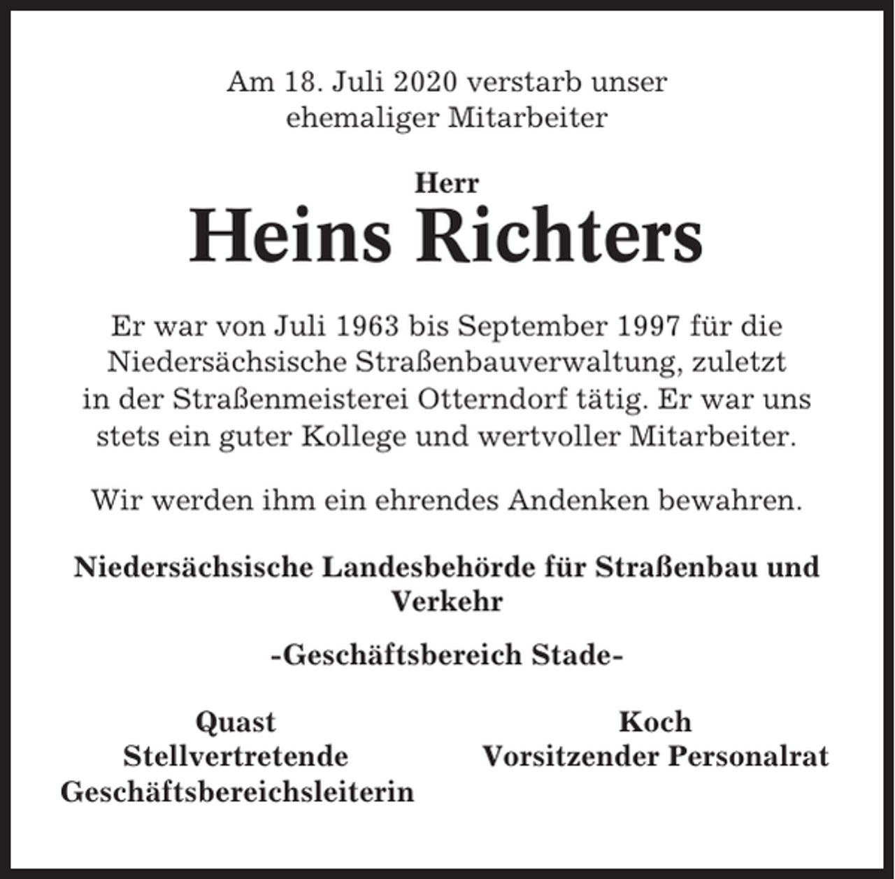<p>Am 18. Juli 2020 verstarb unser<br />ehemaliger Mitarbeiter<br />Herr</p><p>Heins Richters<br />Er war von Juli 1963 bis September 1997 für die<br />Niedersächsische Straßenbauverwaltung, zuletzt<br />in der Straßenmeisterei Otterndorf tätig. Er war uns<br />stets ein guter Kollege und wertvoller Mitarbeiter.<br />Wir werden ihm ein ehrendes Andenken bewahren.<br />Niedersächsische Landesbehörde für Straßenbau und<br />Verkehr<br />-Geschäftsbereich StadeQuast<br />Stellvertretende<br />Geschäftsbereichsleiterin</p><p>Koch<br />Vorsitzender Personalrat</p>