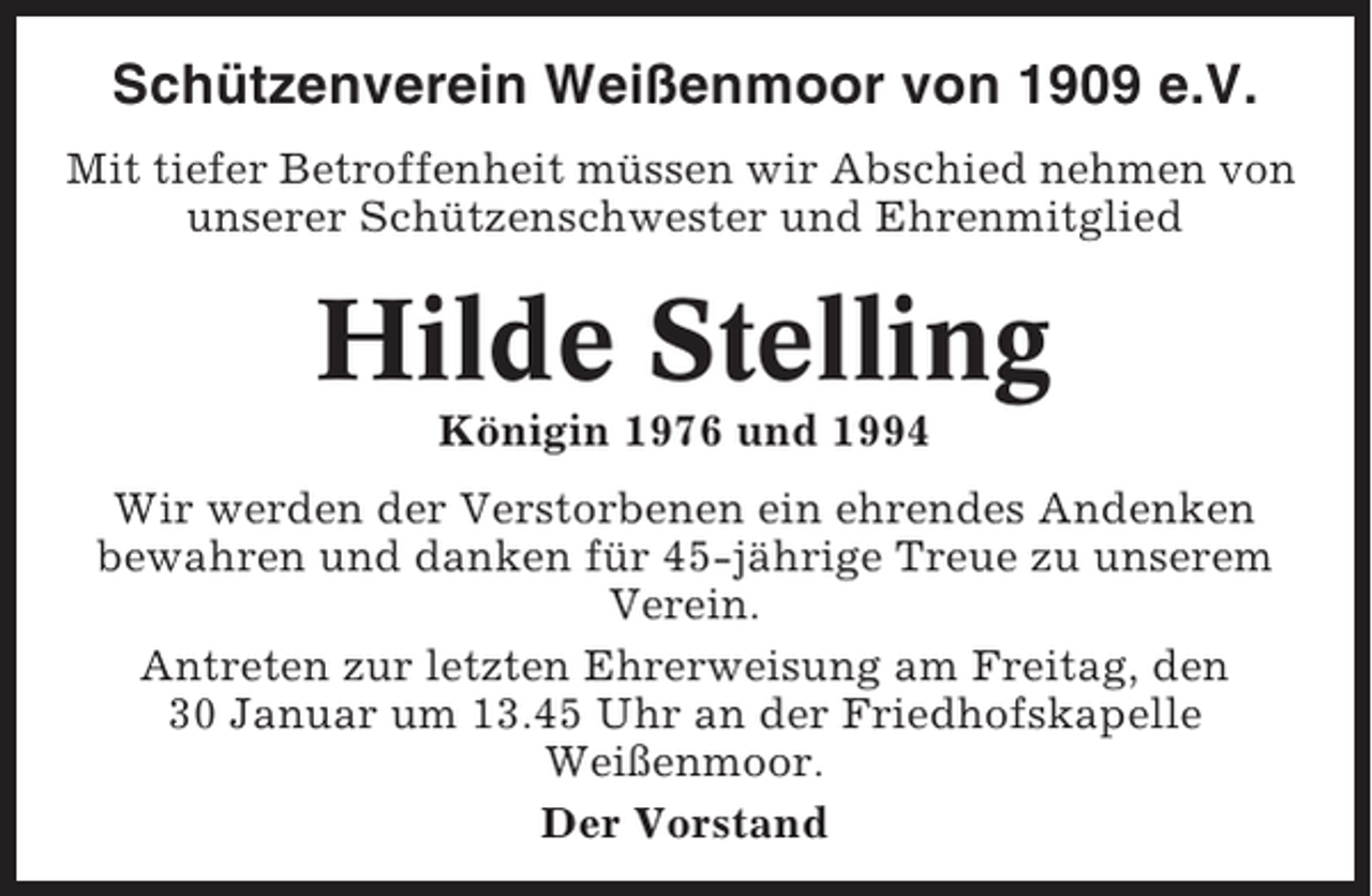 <p>Schützenverein Weißenmoor von 1909 e.V.<br />Mit tiefer Betroffenheit müssen wir Abschied nehmen von<br />unserer Schützenschwester und Ehrenmitglied</p><p>Hilde Stelling<br />Königin 1976 und 1994<br />Wir werden der Verstorbenen ein ehrendes Andenken<br />bewahren und danken für 45-jährige Treue zu unserem<br />Verein.<br />Antreten zur letzten Ehrerweisung am Freitag, den<br />30 Januar um 13.45 Uhr an der Friedhofskapelle<br />Weißenmoor.<br />Der Vorstand</p>