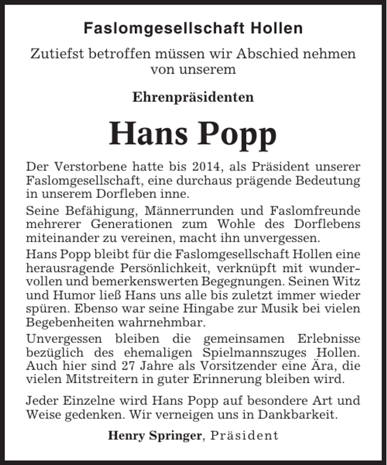 <p>Faslomgesellschaft Hollen<br />Zutiefst betroffen müssen wir Abschied nehmen<br />von unserem<br />Ehrenpräsidenten</p><p>Hans Popp<br />Der Verstorbene hatte bis 2014, als Präsident unserer<br />Faslomgesellschaft, eine durchaus prägende Bedeutung<br />in unserem Dorfleben inne.<br />Seine Befähigung, Männerrunden und Faslomfreunde<br />mehrerer Generationen zum Wohle des Dorflebens<br />miteinander zu vereinen, macht ihn unvergessen.<br />Hans Popp bleibt für die Faslomgesellschaft Hollen eine<br />herausragende Persönlichkeit, verknüpft mit wundervollen und bemerkenswerten Begegnungen. Seinen Witz<br />und Humor ließ Hans uns alle bis zuletzt immer wieder<br />spüren. Ebenso war seine Hingabe zur Musik bei vielen<br />Begebenheiten wahrnehmbar.<br />Unvergessen bleiben die gemeinsamen Erlebnisse<br />bezüglich des ehemaligen Spielmannszuges Hollen.<br />Auch hier sind 27 Jahre als Vorsitzender eine Ära, die<br />vielen Mitstreitern in guter Erinnerung bleiben wird.<br />Jeder Einzelne wird Hans Popp auf besondere Art und<br />Weise gedenken. Wir verneigen uns in Dankbarkeit.<br />Henry Springer, Präsident</p>