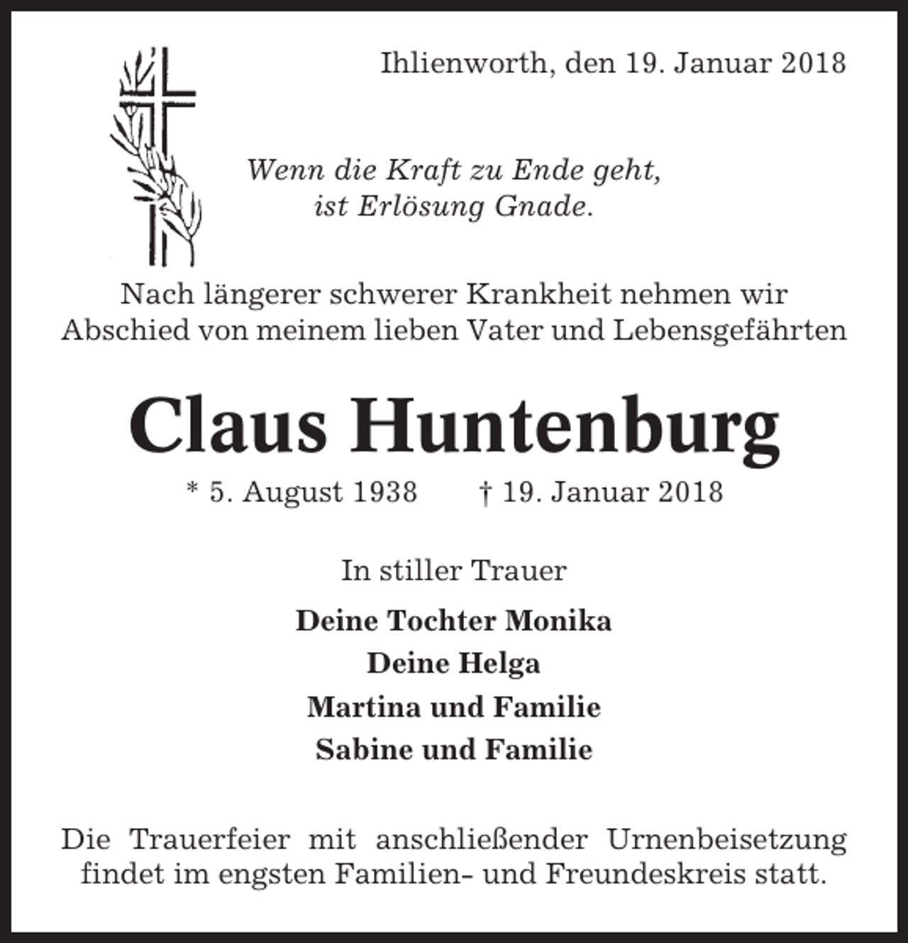 <p>Ihlienworth, den 19. Januar 2018</p><p>Wenn die Kraft zu Ende geht,<br />ist Erlösung Gnade.<br />Nach längerer schwerer Krankheit nehmen wir<br />Abschied von meinem lieben Vater und Lebensgefährten</p><p>Claus Huntenburg<br />* 5. August 1938</p><p>† 19. Januar 2018</p><p>In stiller Trauer<br />Deine Tochter Monika<br />Deine Helga<br />Martina und Familie<br />Sabine und Familie<br />Die Trauerfeier mit anschließender Urnenbeisetzung<br />findet im engsten Familien- und Freundeskreis statt.</p>