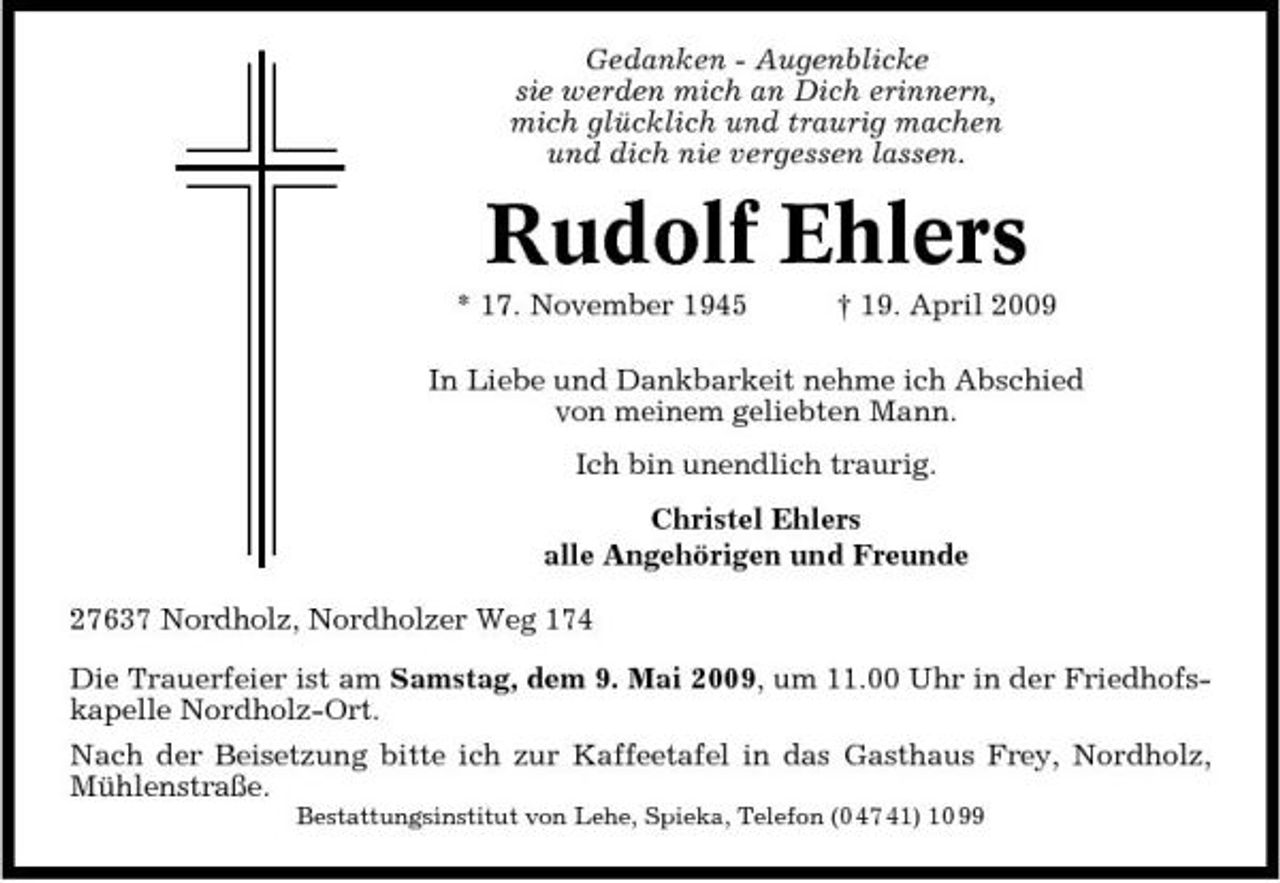 <p>Gedanken - Augenblicke sie werden mich an Dich erinnern, mich glücklich und traurig machen und dich nie vergessen lassen.</p><p>Rudolf Ehlers<br />* 17. November 1945 † 19. April 2009 In Liebe und Dankbarkeit nehme ich Abschied von meinem geliebten Mann. Ich bin unendlich traurig. Christel Ehlers alle Angehörigen und Freunde 27637 Nordholz, Nordholzer Weg 174 Die Trauerfeier ist am Samstag, dem 9. Mai 2009, um 11.00 Uhr in der Friedhofskapelle Nordholz-Ort. Nach der Beisetzung bitte ich zur Kaffeetafel in das Gasthaus Frey, Nordholz, Mühlenstraße.<br />Bestattungsinstitut von Lehe, Spieka, Telefon (0 47 41) 10 99</p>