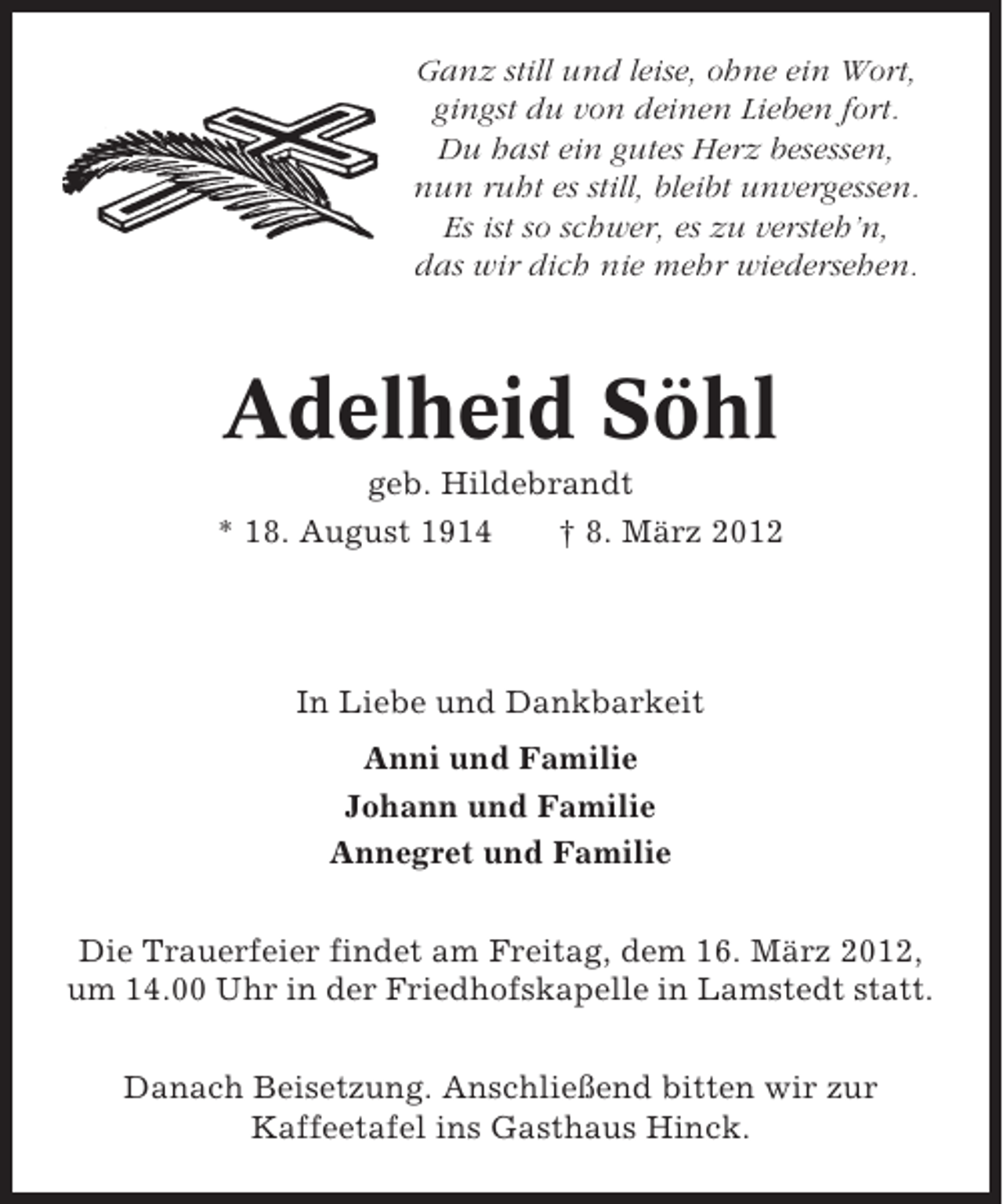 <p>Ganz still und leise, ohne ein Wort,<br />gingst du von deinen Lieben fort.<br />Du hast ein gutes Herz besessen,<br />nun ruht es still, bleibt unvergessen.<br />Es ist so schwer, es zu versteh’n,<br />das wir dich nie mehr wiedersehen.</p><p>Adelheid Söhl<br />geb. Hildebrandt<br />* 18. August 1914<br />† 8. März 2012</p><p>In Liebe und Dankbarkeit<br />Anni und Familie<br />Johann und Familie<br />Annegret und Familie<br />Die Trauerfeier findet am Freitag, dem 16. März 2012,<br />um 14.00 Uhr in der Friedhofskapelle in Lamstedt statt.<br />Danach Beisetzung. Anschließend bitten wir zur<br />Kaffeetafel ins Gasthaus Hinck.</p>