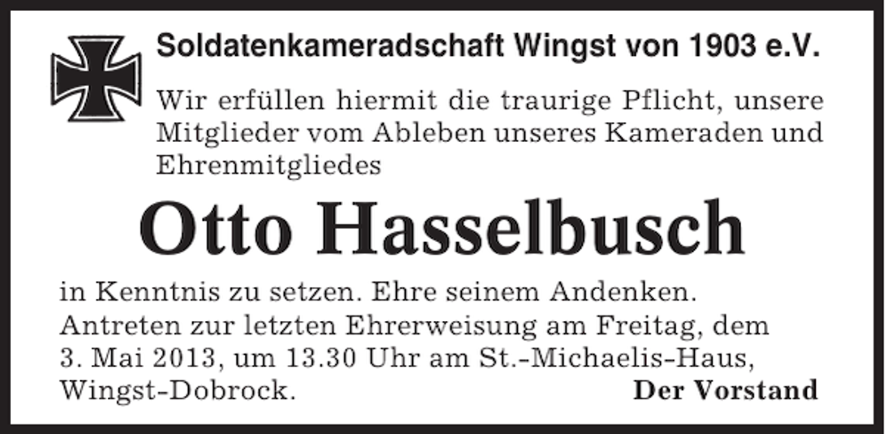 <p>Soldatenkameradschaft Wingst von 1903 e.V.<br />Wir erfüllen hiermit die traurige Pflicht, unsere<br />Mitglieder vom Ableben unseres Kameraden und<br />Ehrenmitgliedes</p><p>Otto Hasselbusch<br />in Kenntnis zu setzen. Ehre seinem Andenken.<br />Antreten zur letzten Ehrerweisung am Freitag, dem<br />3. Mai 2013, um 13.30 Uhr am St.-Michaelis-Haus,<br />Wingst-Dobrock.<br />Der Vorstand</p>